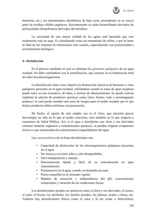 EL AGUA
122
bentonita, etc.), los denominados adsorbentes de bajo coste, procedentes en su mayor
parte de residuos sólidos orgánicos. Recientemente se están desarrollando derivados de
polisacáridos (biopolímeros derivados del almidón).
La necesidad de una mayor calidad de las aguas está haciendo que este
tratamiento esté en auge. Es considerado como un tratamiento de refino, y por lo tanto
al final de los sistemas de tratamientos más usuales, especialmente con posterioridad a
un tratamiento biológico.
4.- Desinfección
Es el proceso mediante el cual se eliminan los gérmenes patógenos de un agua
residual. No debe confundirse con la esterilización, que consiste en la eliminación total
de todos los microorganismos.
La desinfección tiene como objetivo la destrucción selectiva de bacterias y virus
patógenos presentes en el agua residual, utilizándose cuando la masa de agua receptora
puede tener un uso recreativo, de baño, o incluso de abastecimiento. Se puede realizar
mediante la adición de productos químicos como cloro, bromo, iodo o permanganato
potásico, lo cual puede entrañar una serie de riesgos para el medio receptor por lo que
dichos productos deben utilizarse con precaución.
De hecho, el agente de más amplio uso es el cloro, que presenta graves
desventajas no sólo en lo que al medio concierne, sino también en lo que respecta a
cuestiones de Salud Pública. Así, si el agua a desinfectar con cloro o sus derivados
contiene materias orgánicas o contaminantes químicos, se pueden originar compuestos
tóxicos o que menoscaban las características organolépticas del agua.
Las características de un buen desinfectante son:
• Capacidad de destrucción de los microorganismos patógenos presentes
en el agua.
• Ser inocuo y no tener sabor y olor desagradables.
• Fácil manipulación y manejo.
• Determinación rápida y fácil, de su concentración en agua
(automatismo).
• Permanencia en el agua, cuando su demanda sea nula.
• Precio asequible en el mercado vigente.
• Rapidez de actuación e independencia del pH, concentración,
temperatura y variación de las condiciones físicas.
Los desinfectantes pueden ser químicos como el cloro y sus derivados, el ozono,
el yodo, el bromo, los alcoholes, los metales pesados, los jabones, ácidos y bases, etc.
También hay desinfectantes físicos como el calor y la luz (solar o ultravioleta),
 