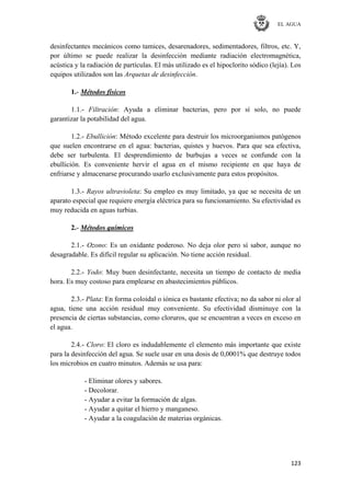 EL AGUA
123
desinfectantes mecánicos como tamices, desarenadores, sedimentadores, filtros, etc. Y,
por último se puede realizar la desinfección mediante radiación electromagnética,
acústica y la radiación de partículas. El más utilizado es el hipoclorito sódico (lejía). Los
equipos utilizados son las Arquetas de desinfección.
1.- Métodos físicos
1.1.- Filtración: Ayuda a eliminar bacterias, pero por sí solo, no puede
garantizar la potabilidad del agua.
1.2.- Ebullición: Método excelente para destruir los microorganismos patógenos
que suelen encontrarse en el agua: bacterias, quistes y huevos. Para que sea efectiva,
debe ser turbulenta. El desprendimiento de burbujas a veces se confunde con la
ebullición. Es conveniente hervir el agua en el mismo recipiente en que haya de
enfriarse y almacenarse procurando usarlo exclusivamente para estos propósitos.
1.3.- Rayos ultravioleta: Su empleo es muy limitado, ya que se necesita de un
aparato especial que requiere energía eléctrica para su funcionamiento. Su efectividad es
muy reducida en aguas turbias.
2.- Métodos químicos
2.1.- Ozono: Es un oxidante poderoso. No deja olor pero sí sabor, aunque no
desagradable. Es difícil regular su aplicación. No tiene acción residual.
2.2.- Yodo: Muy buen desinfectante, necesita un tiempo de contacto de media
hora. Es muy costoso para emplearse en abastecimientos públicos.
2.3.- Plata: En forma coloidal o iónica es bastante efectiva; no da sabor ni olor al
agua, tiene una acción residual muy conveniente. Su efectividad disminuye con la
presencia de ciertas substancias, como cloruros, que se encuentran a veces en exceso en
el agua.
2.4.- Cloro: El cloro es indudablemente el elemento más importante que existe
para la desinfección del agua. Se suele usar en una dosis de 0,0001% que destruye todos
los microbios en cuatro minutos. Además se usa para:
- Eliminar olores y sabores.
- Decolorar.
- Ayudar a evitar la formación de algas.
- Ayudar a quitar el hierro y manganeso.
- Ayudar a la coagulación de materias orgánicas.
 