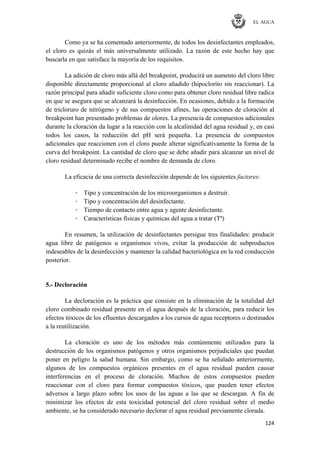 EL AGUA
124
Como ya se ha comentado anteriormente, de todos los desinfectantes empleados,
el cloro es quizás el más universalmente utilizado. La razón de este hecho hay que
buscarla en que satisface la mayoría de los requisitos.
La adición de cloro más allá del breakpoint, producirá un aumento del cloro libre
disponible directamente proporcional al cloro añadido (hipoclorito sin reaccionar). La
razón principal para añadir suficiente cloro como para obtener cloro residual libre radica
en que se asegura que se alcanzará la desinfección. En ocasiones, debido a la formación
de tricloruro de nitrógeno y de sus compuestos afines, las operaciones de cloración al
breakpoint han presentado problemas de olores. La presencia de compuestos adicionales
durante la cloración da lugar a la reacción con la alcalinidad del agua residual y, en casi
todos los casos, la reducción del pH será pequeña. La presencia de compuestos
adicionales que reaccionen con el cloro puede alterar significativamente la forma de la
curva del breakpoint. La cantidad de cloro que se debe añadir para alcanzar un nivel de
cloro residual determinado recibe el nombre de demanda de cloro.
La eficacia de una correcta desinfección depende de los siguientes factores:
· Tipo y concentración de los microorganismos a destruir.
· Tipo y concentración del desinfectante.
· Tiempo de contacto entre agua y agente desinfectante.
· Características físicas y químicas del agua a tratar (Tª)
En resumen, la utilización de desinfectantes persigue tres finalidades: producir
agua libre de patógenos u organismos vivos, evitar la producción de subproductos
indeseables de la desinfección y mantener la calidad bacteriológica en la red conducción
posterior.
5.- Decloración
La decloración es la práctica que consiste en la eliminación de la totalidad del
cloro combinado residual presente en el agua después de la cloración, para reducir los
efectos tóxicos de los efluentes descargados a los cursos de agua receptores o destinados
a la reutilización.
La cloración es uno de los métodos más comúnmente utilizados para la
destrucción de los organismos patógenos y otros organismos perjudiciales que puedan
poner en peligro la salud humana. Sin embargo, como se ha señalado anteriormente,
algunos de los compuestos orgánicos presentes en el agua residual pueden causar
interferencias en el proceso de cloración. Muchos de estos compuestos pueden
reaccionar con el cloro para formar compuestos tóxicos, que pueden tener efectos
adversos a largo plazo sobre los usos de las aguas a las que se descargan. A fin de
minimizar los efectos de esta toxicidad potencial del cloro residual sobre el medio
ambiente, se ha considerado necesario declorar el agua residual previamente clorada.
 