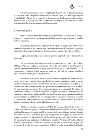 EL AGUA
125
El producto químico que más se emplea para llevar a cabo la decloración, tanto
si es necesaria para cumplir las limitaciones de vertidos, como si se aplica para mejorar
la calidad del efluente de la cloración al breakpoint en la eliminación del nitrógeno
amoniacal, es el dióxido de azufre. También se ha empleado con este fin el carbón
activado, el sulfito de sodio y el metabisulfito de sodio.
6.- Oxidación química
En una oxidación participan siempre dos componentes: la sustancia a oxidar y el
oxidante. El oxidante capta electrones, reduciéndose, mientras que la sustancia a oxidar
cede los electrones.
La oxidación de sustancias orgánicas tiene lugar por etapas, con formación de
productos intermedios. En caso de una oxidación completa de sustancias orgánicas,
éstas se transforman en los productos finales inorgánicos, agua y dióxido de carbono.
Los principales procesos de oxidación química empleados en el tratamiento de
aguas son:
- La oxidación en fase homogénea con agentes químicos: como el Fe + H2O2,
KMnO4, ClO2, etc. Emplean condiciones suaves de temperatura y presión, pero la
relación oxidante/contaminante es muy alta (del orden de 2 a 100 oxidante / 1 de
contaminante, en peso), lo que supone un coste muy elevado de reactivo cuando se
tratan corrientes residuales de elevado caudal.
- Incineración: Consiste en la oxidación térmica completa del residuo en fase
gas y a temperatura elevada. Es un método útil únicamente cuando se trata de pequeñas
cantidades de aguas con una concentración elevada de contaminantes oxidables y los
residuos son especialmente tóxicos, ya que requiere temperaturas superiores a 800°C.
En caso contrario, los costes de operación asociados a la necesidad de utilizar un
combustible auxiliar, se vuelven excesivos. Aunque los costes de inmovilizado son
elevados, la tecnología está bien establecida. Puede ser una buena elección tecnológica
cuando se utiliza en combinación con una operación de separación previa que concentre
el contaminante, por ejemplo una ultrafiltración. Aún así, en el tratamiento de efluentes
líquidos resulta una técnica costosa además de impopular.
- Oxidación húmeda no catalítica (WAO): La oxidación húmeda es un proceso
clásico de tratamiento que se ha venido aplicando desde hace más de cincuenta años y
en el cual la materia orgánica, soluble o en suspensión, se oxida con oxígeno disuelto
procedente de aire o corrientes gaseosas enriquecidas en oxígeno. La química del
proceso transcurre por vía radicalaria, de forma que son los radicales formados a partir
del oxígeno, los que reaccionan con la materia orgánica. Por este motivo, la oxidación
húmeda, tanto catalítica como no catalítica, se incluye a veces entre los procesos
avanzados de oxidación, cuya característica definitoria es la implicación de radicales
 