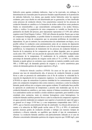 EL AGUA
126
hidroxilo como agentes oxidantes indirectos. Aquí se ha reservado, sin embargo, la
denominación de avanzados para los procesos basados específicamente en la promoción
de radicales hidroxilo. Los demás, que pueden incluir hidroxilos entre las especies
oxidantes, pero cuyo diseño no está determinado por su generación, se han clasificado
como procesos de oxidación directa. Una característica esencial de los procesos de
oxidación húmeda no catalítica es la formación de ácidos carboxílicos como productos
finales no mineralizables y que esencialmente corresponden a los ácidos fórmico,
acético y oxálico. La proporción de estos compuestos es variable en función de los
parámetros de diseño del proceso, pero típicamente representan el 5-10% del carbono
orgánico total (Total Organic Carbon = TOC) del efluente de partida. Puesto que se trata
de compuestos biodegradables, es posible limitar la extensión de la oxidación teniendo
en cuenta que se trata de compuestos que no presentan problemas de toxicidad en
depuradoras. Si, por el contrario, las concentraciones de contaminante son bajas y no es
posible utilizar la oxidación como pretratamiento antes de un sistema de depuración
biológica, es necesario utilizar catalizadores con el fin de evitar temperaturas de proceso
prohibitivas. La temperatura de tratamiento de los procesos de oxidación húmeda es
función de la naturaleza de los compuestos que se deben degradar, pero en general
oscila entre 150 y 350ºC con una presión de operación entre 20 y 200 bar dependiendo
esencialmente de la temperatura. El rendimiento de la oxidación, medido como
porcentaje de demanda química de oxígeno oscila entre el 75 y el 90%. La oxidación
húmeda se puede aplicar en corrientes cuyo contenido en materia oxidable oscile entre
500 y 15.000 mg/L de demanda química de oxígeno y se vuelve autotérmica para
valores de demanda química de oxígeno superiores a 20 g/L.
- Oxidación húmeda catalítica (CWAO): En casos en los que sea necesario
alcanzar una tasa de mineralización alta, el proceso de oxidación húmeda se puede
llevar a cabo en presencia de catalizadores con el fin de acelerar la velocidad de la
reacción de degradación de los compuestos orgánicos. La oxidación húmeda catalítica
(CWAO) es capaz de mineralizar la práctica totalidad de los contaminantes orgánicos
junto con compuestos inorgánicos tales como cianuros y amoníaco y como la oxidación
húmeda, puede utilizar aire u oxígeno como agente oxidante. El catalizador hace posible
la operación en condiciones de temperatura y presión más moderadas que las de la
oxidación húmeda no catalítica y, por tanto, mejorar el balance económico del proceso.
Los catalizadores suelen ser metales u óxidos metálicos soportados, pero también se han
estudiado otras sustancias, tanto en sistemas homogéneos como heterogéneos. La
oxidación húmeda catalítica permite llevar a cabo la oxidación de compuestos orgánicos
en agua a presión moderada (en cualquier caso superior a la presión de vapor del agua y
en general en el rango 15-50 bar.) y a una temperatura comprendida entre 120°C y
250°C, que es función esencialmente del tipo de catalizador. La eficacia del proceso en
cuanto a la reducción de DQO puede oscilar entre el 75% y el 99%: el catalizador
permite alcanzar grados de oxidación elevados o trabajar con menores tiempos de
residencia a eficacia reducida, un equilibrio que decide el tipo de contaminante a
eliminar. La oxidación húmeda catalítica está particularmente indicada en el caso de
efluentes concentrados (demandas químicas de oxígeno mayores que 10.000 mg/L, para
 
