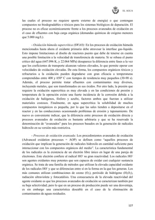 EL AGUA
127
las cuales el proceso no requiere aporte externo de energía) o que contengan
compuestos no biodegradables o tóxicos para los sistemas biológicos de depuración. El
proceso no es eficaz económicamente frente a los procesos avanzados de oxidación en
el caso de efluentes con baja carga orgánica (demandas químicas de oxígeno menores
que 5.000 mg/L).
- Oxidación húmeda supercrítica (SWAO): En los procesos de oxidación húmeda
mencionados hasta ahora el oxidante primario debe atravesar la interfase gas-líquido.
Esto impone limitaciones al diseño de reactores puesto que debe de tenerse en cuenta
una posible limitación a la velocidad de transferencia de materia. Si se rebasa el punto
crítico del agua (647.096 K, y 22.064 MPa) desaparece la diferencia entre fases a la vez
que los coeficientes de transporte alcanzan valores elevados, lo que permite operar con
velocidades de oxidación elevadas. De esta forma, los compuestos orgánicos tóxicos y
refractarios a la oxidación pueden degradarse con gran eficacia a temperaturas
comprendidas entre 400 y 650º C con tiempos de residencia muy pequeños (30-90 s).
Además, el proceso permite tratar efluentes con contaminantes muy diversos,
incluyendo metales, que son transformados en sus óxidos. Por otro lado, la presión que
requiere la oxidación supercrítica es muy elevada y en las condiciones de presión y
temperatura de la operación existe una fuerte incidencia de la corrosión debida a la
oxidación de halógenos, fósforo y azufre, factores ambos que fuerzan a utilizar
materiales costosos. Finalmente, en agua supercrítica la solubilidad de muchos
compuestos inorgánicos es pequeña, por lo que las sales tienden a depositarse en el
reactor y en las conducciones ocasionando problemas de erosión y taponamiento. De
nuevo es conveniente indicar, que la diferencia entre procesos de oxidación directa y
procesos avanzados de oxidación es bastante arbitraria y que se ha reservado la
denominación de ―avanzados‖ para los procesos basados en la generación de radicales
hidroxilo en su versión más restrictiva.
- Procesos de oxidación avanzada: Los procedimientos avanzados de oxidación
(Advanced oxidation processes = AOP) se definen como ―aquellos procesos de
oxidación que implican la generación de radicales hidroxilo en cantidad suficiente para
interaccionar con los compuestos orgánicos del medio‖. La característica fundamental
de los radicales es la existencia de un electrón libre único en lugar de una pareja de
electrones. Este electrón confiere al radical HO-
su gran reactividad. Los radicales HO-
son agentes oxidantes muy potentes que son capaces de oxidar casi cualquier sustancia
orgánica. Se trata de una familia de métodos que utilizan la elevada capacidad oxidante
de los radicales HO-
y que se diferencian entre sí en la forma en la que los generan. Los
más comunes utilizan combinaciones de ozono (O3), peróxido de hidrógeno (H2O2),
radiación ultravioleta y fotocatálisis. Una consecuencia de la elevada reactividad del
agente oxidante es que los procesos avanzados de oxidación se caracterizan también por
su baja selectividad; pero lo que en un proceso de producción puede ser una desventaja,
es sin embargo una característica deseable en el caso de la eliminación de
contaminantes de aguas residuales.
 