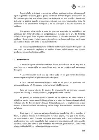 EL AGUA
128
Por otro lado, se trata de procesos que utilizan reactivos costosos tales como el
agua oxigenada o el ozono, por lo que su utilización debe restringirse a situaciones en
las que otros procesos más baratos, como los biológicos, no sean posibles. Su máximo
potencial se explota cuando se consiguen integrar con otros tratamientos, como la
adsorción o los tratamientos biológicos, a fin de conseguir la máxima economía de
oxidante.
Una característica común a todos los procesos avanzados de oxidación es su
capacidad para tratar efluentes con concentraciones menores que 5 g/L de demanda
química de oxígeno. Para mayores concentraciones, el elevado consumo de agente
oxidante y la mejora en el balance energético del proceso, hacen preferibles las técnicas
de oxidación directa tales como la oxidación húmeda.
La oxidación avanzada se puede combinar también con procesos biológicos. En
este caso, las sustancias orgánicas se oxidan primero químicamente para formar
productos intermedios biodegradables.
7.- Neutralización
A veces las aguas residuales contienen ácidos o álcalis con un pH muy alto o
muy bajo, cuya acción debe ser neutralizada antes de su vertido o del tratamiento
biológico:
• La neutralización en el caso de vertido debe ser tal que cumpla los límites
marcados por la legislación aplicable al cauce receptor.
• En el caso del tratamiento biológico, debe ser tal que el pH resultante esté
comprendido entre 6,5-8,5, para no perturbar la actividad biológica.
Para un correcto diseño del equipo de neutralización es necesario conocer
además del caudal y la acidez-alcalinidad, el pH promedio en 24 horas.
El proceso de neutralización se realiza en un depósito de forma cúbica o
cilíndrica, siendo en este caso el diámetro igual a la altura de líquido, dependiendo el
volumen total del depósito de la velocidad de neutralización. Si se emplea sosa o ácidos
fuertes, la neutralización es instantánea y con un tiempo de retención de 3 minutos sería
suficiente.
Dado que el pH tiene una variación logarítmica cuando los valores son altos o
bajos, es preciso realizar la neutralización en varias etapas, o lo que es lo mismo,
escalonadamente a través de varios tanques escalonados en serie. Los neutralizantes más
usados por su bajo coste, inocuidad y fácil manejo son: sosa cáustica, cal, caliza y ácido
sulfúrico. Otros, más caros o con problemas de corrosión, gases tóxicos... son: ácido
nítrico, ácido clorhídrico, carbonato sódico y amoníaco.
 