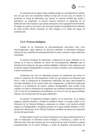 EL AGUA
129
La neutralización de aguas ácidas también produce la precipitación de metales,
una vez que estos son usualmente solubles en bajo pH. En este caso, los metales se
precipitan en forma de hidróxidos, que forman un material coloidal que tiende a
permanecer en suspensión; es preciso entonces promover la separación de los
hidróxidos de la fase líquida, lo que puede conseguirse con la agregación de floculantes.
El empleo de reactivos con calcio, por otra parte, produce la precipitación de carbonato
de sodio (CaSO4·2H2O), formando un lodo (sludge) en el fondo del tanque de
neutralización.
3.2.3. Procesos biológicos
Cuando en un tratamiento de descontaminación intervienen seres vivos
(microorganismos, algas, plantas), los procesos realizados se denominan biológicos
Aplican las leyes naturales de autodepuración de los cauces receptores, bajo condiciones
controladas.
Un proceso biológico de tratamiento o depuración de aguas residuales es un
sistema en el cual se mantiene un cultivo de microorganismos (biomasa) que se
alimenta de las impurezas del agua residual (sustrato o alimento). Estas impurezas son
la materia orgánica biodegradable, el amonio, el nitrato, el fosfato y otros contaminantes
a menor concentración.
Constituyen una serie de importantes procesos de tratamiento que tienen en
común la utilización de microorganismos (entre las que destacan las bacterias) para
llevar a cabo la eliminación de componentes indeseables del agua, aprovechando la
actividad metabólica de los mismos sobre esos componentes. La aplicación tradicional
consiste en la eliminación de materia orgánica biodegradable, tanto soluble como
coloidal, así como la eliminación de compuestos que contienen elementos nutrientes (N
y P). Es uno de los tratamientos más habituales, no solo en el caso de aguas residuales
urbanas, sino en buena parte de las aguas industriales.
En general, el tratamiento biológico implica: (1) la conversión de la materia
orgánica carbonosa disuelta y coloidal en productos finales y en tejido celular, (2) la
formación de los flóculos biológicos compuestos de células y del material coloidal
orgánico no biodegradable e inorgánico presente en el agua residual influente, y (3) la
eliminación subsecuente de los flóculos biológicos mediante un proceso de separación
de éstos del agua tratada.
El lugar donde se ponen en contacto la biomasa con el agua residual para llevar a
cabo el tratamiento se denomina reactor biológico, o biorreactor, y puede ser de
diferentes tipos. Hay que remarcar que en la mayoría de los casos la biomasa se genera
espontáneamente en el reactor biológico, a partir de pequeñas concentraciones de
 