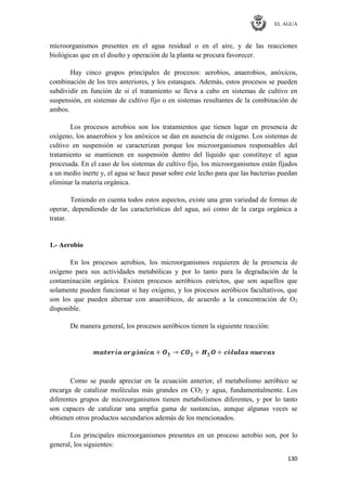 EL AGUA
130
microorganismos presentes en el agua residual o en el aire, y de las reacciones
biológicas que en el diseño y operación de la planta se procura favorecer.
Hay cinco grupos principales de procesos: aerobios, anaerobios, anóxicos,
combinación de los tres anteriores, y los estanques. Además, estos procesos se pueden
subdividir en función de si el tratamiento se lleva a cabo en sistemas de cultivo en
suspensión, en sistemas de cultivo fijo o en sistemas resultantes de la combinación de
ambos.
Los procesos aerobios son los tratamientos que tienen lugar en presencia de
oxígeno, los anaerobios y los anóxicos se dan en ausencia de oxígeno. Los sistemas de
cultivo en suspensión se caracterizan porque los microorganismos responsables del
tratamiento se mantienen en suspensión dentro del líquido que constituye el agua
procesada. En el caso de los sistemas de cultivo fijo, los microorganismos están fijados
a un medio inerte y, el agua se hace pasar sobre este lecho para que las bacterias puedan
eliminar la materia orgánica.
Teniendo en cuenta todos estos aspectos, existe una gran variedad de formas de
operar, dependiendo de las características del agua, así como de la carga orgánica a
tratar.
1.- Aerobio
En los procesos aerobios, los microorganismos requieren de la presencia de
oxígeno para sus actividades metabólicas y por lo tanto para la degradación de la
contaminación orgánica. Existen procesos aeróbicos estrictos, que son aquellos que
solamente pueden funcionar si hay oxígeno, y los procesos aeróbicos facultativos, que
son los que pueden alternar con anaeróbicos, de acuerdo a la concentración de O2
disponible.
De manera general, los procesos aeróbicos tienen la siguiente reacción:
Como se puede apreciar en la ecuación anterior, el metabolismo aeróbico se
encarga de catalizar moléculas más grandes en CO2 y agua, fundamentalmente. Los
diferentes grupos de microorganismos tienen metabolismos diferentes, y por lo tanto
son capaces de catalizar una amplia gama de sustancias, aunque algunas veces se
obtienen otros productos secundarios además de los mencionados.
Los principales microorganismos presentes en un proceso aerobio son, por lo
general, los siguientes:
 