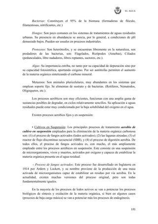 EL AGUA
131
Bacterias: Constituyen el 95% de la biomasa (formadoras de flóculo,
filamentosas, nitrificantes, etc.)
Hongos: Son poco comunes en los sistemas de tratamientos de aguas residuales
urbanas. Su presencia en abundancia se asocia, por lo general, a condiciones de pH
demasiado bajos. Pueden ser usuales en procesos industriales.
Protozoos: Son heterótrofos, y se encuentran libremente en la naturaleza, son
predadores de las bacterias, son: Flagelados, Rizópodos (Amebas), Ciliados
(pedunculados, libre nadadores, libres reptantes, suctores, etc.).
Algas: Su importancia estriba, no tanto por su capacidad de depuración sino por
su capacidad fotosintética, aportando oxígeno. Por ser autótrofas permiten el aumento
de la materia orgánica sintetizando el carbono mineral.
Metazoos: Son animales pluricelulares, muy abundantes en los sistemas que
emplean soporte fijo. Se alimentan de sustrato y de bacterias. (Rotíferos, Nematodos,
Oligoquetos, etc.).
Los procesos aeróbicos son muy eficientes, funcionan con una amplia gama de
sustancias posibles de degradar, en ciclos relativamente sencillos. Su aplicación a aguas
residuales puede estar muy condicionada por la baja solubilidad del oxígeno en el agua.
Existen procesos aerobios fijos y en suspensión:
▪ Cultivos en Suspensión: Los principales procesos de tratamiento aerobio de
cultivo en suspensión empleados para la eliminación de la materia orgánica carbonosa
son: (1) el proceso de fangos activados (lodos activados); (2) las lagunas aireadas; (3) el
reactor de flujo discontinuo secuencial (SBR), y (4) el proceso de digestión aerobia. De
todos ellos, el proceso de fangos activados es, con mucho, el más ampliamente
empleado entre los procesos aeróbicos en suspensión. Este consiste en una suspensión
de microorganismos, vivos y muertos, activados por oxígeno y capaces de estabilizar la
materia orgánica presente en el agua residual.
- Proceso de fangos activados: Este proceso fue desarrollado en Inglaterra en
1914 por Ardern y Lockett, y su nombre proviene de la producción de una masa
activada de microorganismos capaz de estabilizar un residuo por vía aerobia. En la
actualidad, existen muchas versiones del proceso original, pero son todas
fundamentalmente iguales.
En la mayoría de los procesos de lodos activos se van a potenciar los procesos
biológicos de síntesis y oxidación de la materia orgánica, si bien en algunos casos
(procesos de baja carga másica) se van a potenciar más los procesos de endogénesis.
 