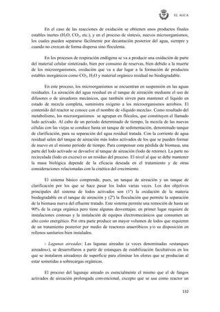 EL AGUA
132
En el caso de las reacciones de oxidación se obtienen unos productos finales
estables inertes (H2O, CO2, etc.), y en el proceso de síntesis, nuevos microorganismos,
los cuales pueden separarse fácilmente por decantación posterior del agua, siempre y
cuando no crezcan de forma dispersa sino floculenta.
En los procesos de respiración endógena se va a producir una oxidación de parte
del material celular sintetizado, bien por consumo de reservas, bien debido a la muerte
de los microorganismos, oxidación que va a dar lugar a la formación de productos
estables inorgánicos como CO2, H2O y material orgánico residual no biodegradable.
En este proceso, los microorganismos se encuentran en suspensión en las aguas
residuales. La aireación del agua residual en el tanque de aireación mediante el uso de
difusores o de aireadores mecánicos, que también sirven para mantener el líquido en
estado de mezcla completa, suministra oxígeno a los microorganismos aerobios. El
contenido del reactor se conoce con el nombre de «líquido mezcla». Como resultado del
metabolismo, los microorganismos se agrupan en flóculos, que constituyen el llamado
lodo activado. Al cabo de un periodo determinado de tiempo, la mezcla de las nuevas
células con las viejas se conduce hasta un tanque de sedimentación, denominado tanque
de clarificación, para su separación del agua residual tratada. Con la corriente de agua
residual salen del tanque de aireación más lodos activados de los que se pueden formar
de nuevo en el mismo periodo de tiempo. Para compensar esta pérdida de biomasa, una
parte del lodo activado se devuelve al tanque de aireación (lodo de retorno). La parte no
recirculada (lodo en exceso) es un residuo del proceso. El nivel al que se debe mantener
la masa biológica depende de la eficacia deseada en el tratamiento y de otras
consideraciones relacionadas con la cinética del crecimiento.
El sistema básico comprende, pues, un tanque de aireación y un tanque de
clarificación por los que se hace pasar los lodos varias veces. Los dos objetivos
principales del sistema de lodos activados son (1º) la oxidación de la materia
biodegradable en el tanque de aireación y (2º) la floculación que permite la separación
de la biomasa nueva del efluente tratado. Este sistema permite una remoción de hasta un
90% de la carga orgánica pero tiene algunas desventajas: en primer lugar requiere de
instalaciones costosas y la instalación de equipos electromecánicos que consumen un
alto costo energético. Por otra parte produce un mayor volumen de lodos que requieren
de un tratamiento posterior por medio de reactores anaeróbicos y/o su disposición en
rellenos sanitarios bien instalados.
- Lagunas aireadas: Las lagunas aireadas (a veces denominadas «estanques
aireados»), se desarrollaron a partir de estanques de estabilización facultativos en los
que se instalaron aireadores de superficie para eliminar los olores que se producían al
estar sometidas a sobrecargas orgánicas.
El proceso del lagunaje aireado es esencialmente el mismo que el de fangos
activados de aireación prolongada convencional, excepto que se usa como reactor un
 