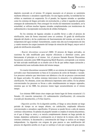EL AGUA
133
depósito excavado en el terreno. El oxígeno necesario en el proceso se suministra
mediante difusores o aireadores superficiales. En una laguna aerobia, la totalidad de los
sólidos se mantienen en suspensión. En el pasado, las lagunas aireadas se operaban
como los sistemas de fangos activados sin recirculación, y solían ir seguidas de grandes
estanques de sedimentación. Para conseguir los niveles de tratamiento secundario, en la
actualidad, se utilizan muchas lagunas aireadas complementadas con instalaciones de
sedimentación e incorporando recirculación de sólidos biológicos.
En los sistemas de lagunas aireadas es posible llevar a cabo el proceso de
nitrificación, tanto de forma estacional como en continuo. El grado de nitrificación
depende del diseño y de las condiciones de funcionamiento del sistema, así como de la
temperatura del agua residual. Generalmente, cuanto más alta sea la temperatura de ésta
y cuanto menores las cargas (aumento del tiempo de retención del fango), mayor será el
grado de nitrificación alcanzable.
- Reactor discontinuo secuencial (SBR): El proceso de fangos activados, en
ocasiones ha sido modificado para mejorar eficiencias o disminuir costos, pero
básicamente el principio es el mismo. Así, el proceso llamado Reactor Discontinuo
Secuencial, conocido como SBR (Sequencing Batch Reactor), corresponde a un sistema
de lodo activado modificado en su diseño con el fin de que ambas etapas (aireación y
sedimentación) sean realizadas dentro del mismo tanque.
Un reactor discontinuo secuencial (SBR) es un sistema de tratamiento de fangos
activados cuyo funcionamiento se basa en la secuencia de ciclos de llenado y vaciado.
Los procesos unitarios que intervienen son idénticos a los de un proceso convencional
de fangos activados. En ambos sistemas intervienen la aireación y la sedimentación-
clarificación. No obstante, existe una diferencia importante entre ambos. En las plantas
convencionales los procesos se llevan a cabo simultáneamente en tanques separados,
mientras que en los SBR, los procesos tienen lugar secuencialmente en el mismo
tanque.
Los sistemas SBR tienen cinco etapas que tienen lugar de forma secuencial: (1)
llenado; (2) reacción (aireación); (3) sedimentación (clarificación); (4) extracción
(vaciado por decantación), y (5) fase inactiva.
- Digestión aerobia: En la digestión aerobia, el fango se airea durante un largo
periodo de tiempo en un tanque abierto, sin calefacción, empleando difusores
convencionales o aireadores superficiales. El proceso se puede llevar a cabo de manera
continua o discontinua. En plantas de pequeño tamaño se emplea el sistema discontinuo,
en el que el fango se airea y se mezcla completamente durante un largo periodo de
tiempo, dejándose sedimentar a continuación en el interior de la misma cuba. En los
sistemas continuos, la decantación y concentración del fango se realiza en un tanque
independiente. La digestión con oxígeno de gran pureza es una modificación del
proceso de digestión aerobia en el que se sustituye el aire por oxígeno de gran pureza.
 