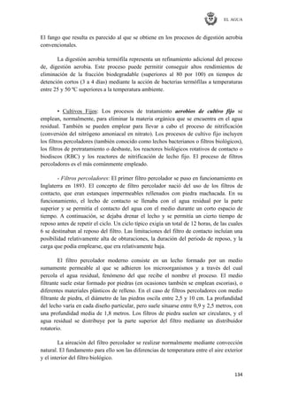 EL AGUA
134
El fango que resulta es parecido al que se obtiene en los procesos de digestión aerobia
convencionales.
La digestión aerobia termófila representa un refinamiento adicional del proceso
de, digestión aerobia. Este proceso puede permitir conseguir altos rendimientos de
eliminación de la fracción biodegradable (superiores al 80 por 100) en tiempos de
detención cortos (3 a 4 días) mediante la acción de bacterias termófilas a temperaturas
entre 25 y 50 ºC superiores a la temperatura ambiente.
▪ Cultivos Fijos: Los procesos de tratamiento aerobios de cultivo fijo se
emplean, normalmente, para eliminar la materia orgánica que se encuentra en el agua
residual. También se pueden emplear para llevar a cabo el proceso de nitrificación
(conversión del nitrógeno amoniacal en nitrato). Los procesos de cultivo fijo incluyen
los filtros percoladores (también conocido como lechos bacterianos o filtros biológicos),
los filtros de pretratamiento o desbaste, los reactores biológicos rotativos de contacto o
biodiscos (RBC) y los reactores de nitrificación de lecho fijo. El proceso de filtros
percoladores es el más comúnmente empleado.
- Filtros percoladores: El primer filtro percolador se puso en funcionamiento en
Inglaterra en 1893. El concepto de filtro percolador nació del uso de los filtros de
contacto, que eran estanques impermeables rellenados con piedra machacada. En su
funcionamiento, el lecho de contacto se llenaba con el agua residual por la parte
superior y se permitía el contacto del agua con el medio durante un corto espacio de
tiempo. A continuación, se dejaba drenar el lecho y se permitía un cierto tiempo de
reposo antes de repetir el ciclo. Un ciclo típico exigía un total de 12 horas, de las cuales
6 se destinaban al reposo del filtro. Las limitaciones del filtro de contacto incluían una
posibilidad relativamente alta de obturaciones, la duración del periodo de reposo, y la
carga que podía emplearse, que era relativamente baja.
El filtro percolador moderno consiste en un lecho formado por un medio
sumamente permeable al que se adhieren los microorganismos y a través del cual
percola el agua residual, fenómeno del que recibe el nombre el proceso. El medio
filtrante suele estar formado por piedras (en ocasiones también se emplean escorias), o
diferentes materiales plásticos de relleno. En el caso de filtros percoladores con medio
filtrante de piedra, el diámetro de las piedras oscila entre 2,5 y 10 cm. La profundidad
del lecho varía en cada diseño particular, pero suele situarse entre 0,9 y 2,5 metros, con
una profundidad media de 1,8 metros. Los filtros de piedra suelen ser circulares, y el
agua residual se distribuye por la parte superior del filtro mediante un distribuidor
rotatorio.
La aireación del filtro percolador se realizar normalmente mediante convección
natural. El fundamento para ello son las diferencias de temperatura entre el aire exterior
y el interior del filtro biológico.
 