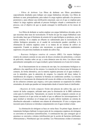 EL AGUA
135
- Filtros de desbaste: Los filtros de desbaste son filtros percoladores
especialmente diseñados para trabajar con cargas hidráulicas elevadas. Los filtros de
desbaste se usan, principalmente, para reducir la carga orgánica aplicada a los procesos
posteriores y para obtener una nitrificación estacional, caso en el que se emplean para
reducir la carga orgánica aplicada al proceso biológico situado a continuación en el
proceso, con el objetivo de que se pueda conseguir la nitrificación en los meses de
verano.
Los filtros de desbaste se suelen emplear con cargas hidráulicas elevadas, por lo
que necesitan altas tasas de recirculación. El hecho de que las cargas hidráulicas sean
tan elevadas, hace que el fenómeno de arrastre de la capa biológica se produzca, casi, de
forma continua. Si se emplea un efluente no sedimentado para la recirculación, los
sólidos biológicos presentes en el caudal de recirculación pueden contribuir a la
eliminación de materia orgánica como si se tratara de un sistema de cultivo en
suspensión. Cuando se produce este mecanismo, se pueden alcanzar rendimientos
superiores a los previstos mediante un modelo de cultivo fijo.
- Reactores biológicos rotativos de contacto (RBC): Un reactor biológico
rotativo de contacto consiste en una serie de discos circulares de poliestireno, o cloruro
de polivinilo, situados sobre un eje, a corta distancia unos de otros. Los discos están
parcialmente sumergidos en el agua residual y giran lentamente en el seno de la misma.
En el funcionamiento de un sistema de este tipo, los crecimientos biológicos se
adhieren a las superficies de los mismos. La rotación de los discos pone la biomasa en
contacto, de forma alternativa, con la materia orgánica presente en el agua residual y
con la atmósfera, para la adsorción de oxigeno. La rotación del disco induce la
transferencia de oxígeno y mantiene la biomasa en condiciones aerobias. La rotación
también es el mecanismo de eliminación del exceso de sólidos en los discos por medio
de los esfuerzos cortantes que origina y sirve para mantener en suspensión los sólidos
arrastrados, de modo que puedan ser transportados desde el reactor hasta el clarificador.
- Reactores de lecho compacto: Existe otro proceso de cultivo fijo, que es el
reactor de lecho compacto, utilizado tanto para la eliminación de la DBO carbonosa
como para la nitrificación. Típicamente, un reactor de lecho compacto consiste en un
tanque (reactor) en el que existe un medio al que se adhieren los microorganismos. El
agua residual se introduce en el tanque por su parte inferior mediante un sistema de
distribución adecuado o mediante una cámara de alimentación. El aire u oxígeno puro
necesario para el proceso se introduce conjuntamente con el agua residual a tratar.
La eliminación de nitrógeno se hace en varias fases. En primer lugar, durante el
tratamiento biológico habitual, la mayor parte de los compuestos orgánicos de nitrógeno
se convierten en amoniaco (amonificación). A continuación hay que conseguir que el
amoniaco se convierta a nitratos (nitrificación) por la acción de bacterias nitrificantes
(Nitrosomonas y Nitrobacter) que son aerobias. Los Nitrosomonas oxidan el amoniaco
 