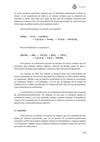 EL AGUA
136
en nitrito, producto intermedio, mientras que los Nitrobacter transforman el nitrito en
nitrato. La no acumulación de nitrito en el sistema evidencia que la conversión de
amoníaco a nitrito tiene lugar por medio de una serie de complejas reacciones que
gobiernan el proceso de conversión global. De forma aproximada, las reacciones que
tienen lugar se pueden expresar de la siguiente manera:
Para los Nitrosomonas, la ecuación es la siguiente:
Para los Nitrobacter, la ecuación es:
Este proceso de nitrificación necesita de reactores de mayor volumen que los
necesarios para eliminar carbono orgánico, aireación de grandes masas de agua y
recirculación de fangos que complican y encarecen todo el proceso de depuración.
Los sistemas de lecho fijo retienen la biomasa dentro del confinamiento del
reactor, eliminando de esta forma la necesidad de reciclado de los VSS (sólidos volátiles
en suspensión). Debido a que las bacterias nitrificantes en los sistemas de crecimiento
en suspensión tienden a ser eliminadas, a no ser que se disponga de un tiempo de
residencia de los sólidos considerable, los sistemas de lecho fijo son muy prometedores
como mecanismos de nitrificación.
La nitrificación es el primer paso en la eliminación del nitrógeno por el proceso
de nitrificación-desnitrificación. No obstante, en este paso, el nitrógeno apenas ha
cambiado de forma y no se ha eliminado, aunque sí permite eliminar su demanda de
oxigeno. En el segundo paso, la desnitrificación, el nitrato se convierte en un producto
gaseoso que es eliminado (proceso anóxico).
2.- Anaerobio
Estos procesos se realizan en ausencia de oxígeno, que son realizados por dos
grupos de bacterias heterótrofas, que en un proceso de licuefacción/gasificación
convierten un 90% de la materia orgánica, primero en intermediarios y luego en metano
y CO2 gaseosos. Algunas veces se obtienen productos secundarios como H2S, que es lo
que genera los malos olores.
 