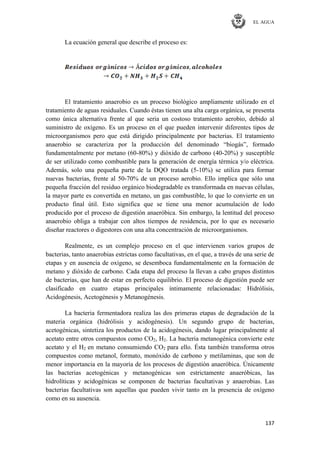 EL AGUA
137
La ecuación general que describe el proceso es:
El tratamiento anaerobio es un proceso biológico ampliamente utilizado en el
tratamiento de aguas residuales. Cuando éstas tienen una alta carga orgánica, se presenta
como única alternativa frente al que seria un costoso tratamiento aerobio, debido al
suministro de oxígeno. Es un proceso en el que pueden intervenir diferentes tipos de
microorganismos pero que está dirigido principalmente por bacterias. El tratamiento
anaerobio se caracteriza por la producción del denominado ―biogás‖, formado
fundamentalmente por metano (60-80%) y dióxido de carbono (40-20%) y susceptible
de ser utilizado como combustible para la generación de energía térmica y/o eléctrica.
Además, solo una pequeña parte de la DQO tratada (5-10%) se utiliza para formar
nuevas bacterias, frente al 50-70% de un proceso aerobio. Ello implica que sólo una
pequeña fracción del residuo orgánico biodegradable es transformada en nuevas células,
la mayor parte es convertida en metano, un gas combustible, lo que lo convierte en un
producto final útil. Esto significa que se tiene una menor acumulación de lodo
producido por el proceso de digestión anaeróbica. Sin embargo, la lentitud del proceso
anaerobio obliga a trabajar con altos tiempos de residencia, por lo que es necesario
diseñar reactores o digestores con una alta concentración de microorganismos.
Realmente, es un complejo proceso en el que intervienen varios grupos de
bacterias, tanto anaerobias estrictas como facultativas, en el que, a través de una serie de
etapas y en ausencia de oxígeno, se desemboca fundamentalmente en la formación de
metano y dióxido de carbono. Cada etapa del proceso la llevan a cabo grupos distintos
de bacterias, que han de estar en perfecto equilibrio. El proceso de digestión puede ser
clasificado en cuatro etapas principales íntimamente relacionadas: Hidrólisis,
Acidogénesis, Acetogénesis y Metanogénesis.
La bacteria fermentadora realiza las dos primeras etapas de degradación de la
materia orgánica (hidrólisis y acidogénesis). Un segundo grupo de bacterias,
acetogénicas, sintetiza los productos de la acidogénesis, dando lugar principalmente al
acetato entre otros compuestos como CO2, H2. La bacteria metanogénica convierte este
acetato y el H2 en metano consumiendo CO2 para ello. Ésta también transforma otros
compuestos como metanol, formato, monóxido de carbono y metilaminas, que son de
menor importancia en la mayoría de los procesos de digestión anaeróbica. Únicamente
las bacterias acetogénicas y metanogénicas son estrictamente anaeróbicas, las
hidrolíticas y acidogénicas se componen de bacterias facultativas y anaerobias. Las
bacterias facultativas son aquellas que pueden vivir tanto en la presencia de oxígeno
como en su ausencia.
 