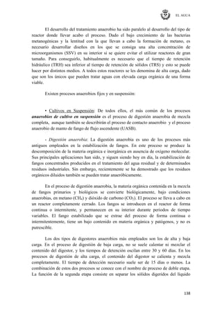 EL AGUA
138
El desarrollo del tratamiento anaerobio ha sido paralelo al desarrollo del tipo de
reactor donde llevar acabo el proceso. Dado el bajo crecimiento de las bacterias
metanogénicas y la lentitud con la que llevan a cabo la formación de metano, es
necesario desarrollar diseños en los que se consiga una alta concentración de
microorganismos (SSV) en su interior si se quiere evitar el utilizar reactores de gran
tamaño. Para conseguirlo, habitualmente es necesario que el tiempo de retención
hidráulico (TRH) sea inferior al tiempo de retención de sólidos (TRS) y esto se puede
hacer por distintos medios. A todos estos reactores se les denomina de alta carga, dado
que son los únicos que pueden tratar aguas con elevada carga orgánica de una forma
viable.
Existen procesos anaerobios fijos y en suspensión:
▪ Cultivos en Suspensión: De todos ellos, el más común de los procesos
anaerobios de cultivo en suspensión es el proceso de digestión anaerobia de mezcla
completa, aunque también se describirán el proceso de contacto anaerobio y el proceso
anaerobio de manto de fango de flujo ascendente (UASB).
- Digestión anaerobia: La digestión anaerobia es uno de los procesos más
antiguos empleados en la estabilización de fangos. En este proceso se produce la
descomposición de la materia orgánica e inorgánica en ausencia de oxígeno molecular.
Sus principales aplicaciones han sido, y siguen siendo hoy en día, la estabilización de
fangos concentrados producidos en el tratamiento del agua residual y de determinados
residuos industriales. Sin embargo, recientemente se ha demostrado que los residuos
orgánicos diluidos también se pueden tratar anaeróbicamente.
En el proceso de digestión anaerobia, la materia orgánica contenida en la mezcla
de fangos primarios y biológicos se convierte biológicamente, bajo condiciones
anaerobias, en metano (CH4) y dióxido de carbono (CO2). El proceso se lleva a cabo en
un reactor completamente cerrado. Los fangos se introducen en el reactor de forma
continua o intermitente, y permanecen en su interior durante periodos de tiempo
variables. El fango estabilizado que se extrae del proceso de forma continua o
intermitentemente, tiene un bajo contenido en materia orgánica y patógenos, y no es
putrescible.
Los dos tipos de digestores anaerobios más empleados son los de alta y baja
carga. En el proceso de digestión de baja carga, no se suele calentar ni mezclar el
contenido del digestor, y los tiempos de detención oscilan entre 30 y 60 días. En los
procesos de digestión de alta carga, el contenido del digestor se calienta y mezcla
completamente. El tiempo de detección necesario suele ser de 15 días o menos. La
combinación de estos dos procesos se conoce con el nombre de proceso de doble etapa.
La función de la segunda etapa consiste en separar los sólidos digeridos del líquido
 