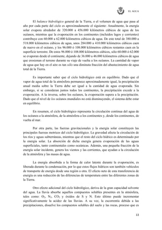 EL AGUA
13
El balance hidrológico general de la Tierra, o el volumen de agua que pasa al
año por cada parte del ciclo es aproximadamente el siguiente: Anualmente, la energía
solar evapora alrededor de 320.000 a 456.000 kilómetros cúbicos de agua de los
océanos, mientras que la evaporación en los continentes (incluidos lagos y corrientes)
contribuye con 60.000 a 62.000 kilómetros cúbicos de agua. De este total de 380.000 a
518.000 kilómetros cúbicos de agua, unos 284.000 a 410.000 kilómetros cúbicos caen
de nuevo en el océano, y los 96.000 ó 108.000 kilómetros cúbicos restantes caen en la
superficie terrestre. De estos 96.000 ó 108.000 kilómetros cúbicos, sólo 60.000 ó 62.000
se evaporan desde el continente, dejando de 36.000 a 46.000 kilómetros cúbicos de agua
que erosionan el terreno durante su viaje de vuelta a los océanos. La cantidad de vapor
de agua que hay en el aire es tan sólo una diminuta fracción del abastecimiento de agua
total de la Tierra.
Es importante saber que el ciclo hidrológico está en equilibrio. Dado que el
vapor de agua total de la atmósfera permanece aproximadamente igual, la precipitación
anual media sobre la Tierra debe ser igual a la cantidad de agua evaporada. Sin
embargo, si se consideran juntos todos los continentes, la precipitación excede a la
evaporación. A la inversa, sobre los océanos, la evaporación supera a la precipitación.
Dado que el nivel de los océanos mundiales no está disminuyendo, el sistema debe estar
en equilibrio.
En resumen, el ciclo hidrológico representa la circulación continua del agua de
los océanos a la atmósfera, de la atmósfera a los continentes y, desde los continentes, de
vuelta al mar.
Por otra parte, las fuerzas gravitacionales y la energía solar constituyen las
principales fuerzas motrices del ciclo hidrológico. La gravedad afecta la circulación de
los ríos y aguas subterráneas, mientras que el resto del ciclo hídrico es determinado por
la energía solar. La absorción de dicha energía genera evaporación de las aguas
superficiales, tanto continentales como oceánicas. Además, una pequeña fracción de la
energía solar incidente, genera los vientos y las corrientes, que ayudan a la circulación
de la atmósfera y las masas de agua.
La energía absorbida a la forma de calor latente durante la evaporación, es
liberada durante la condensación, por lo que estos flujos hídricos son también vehículos
de transporte de energía desde una región a otra. El efecto neto de esta transferencia de
energía es una reducción de las diferencias de temperatura entre las diferentes zonas de
la Tierra.
Otro efecto adicional del ciclo hidrológico, deriva de la gran capacidad solvente
del agua. La lluvia absorbe aquellos compuestos solubles presentes en la atmósfera,
tales como: O2, N2, CO2 y óxidos de S y N. Esto último puede incrementar
significativamente la acidez de las lluvias. A su vez, la escorrentía debida a las
precipitaciones, disuelve los compuestos solubles del suelo y las rocas, proceso que es
 