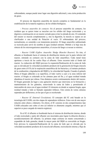 EL AGUA
139
sobrenadante, aunque puede tener lugar una digestión adicional y una cierta producción
de gases.
El proceso de digestión anaerobia de mezcla completa es fundamental en la
estabilización de la materia orgánica y de los sólidos biológicos.
- Proceso anaerobio de contacto: En el proceso anaerobio de contacto, los
residuos que se quiere tratar se mezclan con los sólidos del fango recirculado y se
digieren a continuación en un reactor cerrado para evitar la entrada de aire. El contenido
del reactor se mezcla completamente y, tras la digestión, la mezcla se separa en un
clarificador o una unidad de flotación al vacío. El sobrenadante del proceso,
normalmente, es sometido a un tratamiento posterior. El fango anaerobio sedimentado
se recircula para servir de siembra al agua residual entrante. Debido a la baja tasa de
síntesis de los microorganismos anaerobios, el exceso de fango a evacuar es mínimo.
- Reactor UASB (Upflow Anaerobic Sludge Blancket Reactor): En éste, el
afluente es bombeado hacia el sistema de distribución interno por la parte inferior del
reactor, entrando en contacto con la cama de lodo anaeróbico. Cada ramal tiene
aperturas a través de las cuales fluye el afluente. Estos recorren todo el fondo del
reactor. La reducción del DQO provoca la expansión/fluidización de la cama de lodo
que es elevada por la velocidad ascendente producto de la generación de biogás (mezcla
de gases entre el CO2 de la respiración anaeróbica de las bacterias y el metano producto
de la combustión y degradación del DQO) y la velocidad del líquido. Cuando el gránulo
libera el biogás adherido a su superficie, el lodo vuelve a caer a la zona inferior del
reactor, el biogás es colectado en las cámaras para tal fin, y el agua residual tratada
abandona el reactor por rebose. Esta dinámica ocurre continuamente dentro del reactor.
El biogás generado da lugar a una agitación interior que interviene en la formación y
mantenimiento de los gránulos, removiendo la cama de lodos y permitiendo el
intercambio de estos con el agua residual. El elemento en donde se separan biogás, agua
residual tratada y lodo es llamado separador trifásico. Este consta de varias cámaras
separadas por deflectores, en las que el gas es recolectado.
- Reactor IC (Internal Circulation): El concepto del IC está basado en la
tecnología del UASB, con dos etapas de separadores trifásicos. Estos son de una mayor
relación entre altura y diámetro. En efecto, el IC consiste en dos compartimentos tipo
UASB colocados uno sobre el otro (el inferior es altamente cargado, mientras que el
superior es poco cargado de materia orgánica).
En el IC el afluente es bombeado hacia el sistema de distribución interno, donde
el lodo recirculado y parte del efluente son mezclados para lograr la dilución directa y
acondicionamiento del afluente. La primera etapa contiene un manto concentrado y
expandido de lodo granular, donde la mayor parte del DQO es convertido en biogás.
Esto provoca la expansión/fluidización de la cama de lodo que es elevada por la
velocidad ascendente producto de la mezcla del afluente, recirculación interna y flujo de
 