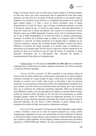 EL AGUA
140
biogás. El contacto efectivo que se realiza entre el agua residual y la biomasa produce
un lodo muy activo, que como consecuencia tiene la capacidad de tratar altas cargas
orgánicas con altas tasas de conversión. El biogás producido en esta primera etapa es
atrapado en los colectores de gas inferiores y es empleado para promover el ascenso del
agua residual tratada y el lodo a través la tubería ascendente hacia el tanque
desgasificador en el tope del reactor. Aquí, el biogás es finalmente separado y enviado
al sistema de manejo de gas. La mezcla de agua tratada y lodo baja directamente al
fondo del reactor por la tubería descendente. Esto resulta en la recirculación interna.
Mientras mayor sea el DQO alimentado al reactor, mayor será la recirculación interna,
por lo que el DQO biodegradable en el fondo del reactor se mantiene prácticamente
constante. El efluente de la primera etapa es pulido en la segunda, donde el DQO
remanente es removido. El biogás producido en la segunda etapa es atrapado por los
colectores superiores, mientras que el efluente tratado abandona el reactor por rebose.
Mediante la remoción del biogás generado en la primera etapa, la turbulencia es
minimizada en la segunda etapa. De esta forma se logra una eficiente separación de los
gránulos de lodo en el colector de gas del tope del reactor. El pulimento es luego
alcanzado eficazmente por la relativamente baja velocidad del líquido, y
comportamiento de flujo pistón en la segunda etapa.
▪ Cultivos Fijos: Los dos procesos anaerobios de cultivo fijo más comúnmente
empleados para el tratamiento de residuos orgánicos carbonosos son el filtro anaerobio
y el proceso de lecho expandido.
- Proceso del filtro anaerobio: El filtro anaerobio es una columna rellena de
diversos tipos de medios sólidos que se utiliza para el tratamiento de la materia orgánica
carbonosa contenida en el agua residual. El agua a tratar fluye en sentido ascendente,
entrando en contacto con el medio sobre el que se desarrollan y fijan las bacterias
anaerobias. En consecuencia, el material de relleno está completamente sumergido en el
agua residual y por ello no hay aire en absoluto dentro del sistema, por lo que se puede
decir que se mantienen las condiciones anaerobias requeridas. Dado que las bacterias
están adheridas al medio y no son arrastradas por el efluente, se pueden obtener tiempos
medios de retención celular del orden de los cien días. En consecuencia, es posible
conseguir grandes valores de THETAc (masa de organismos presentes en el reactor
dividida por la masa diaria de organismos eliminados del sistema) con bajos tiempos de
detención hidráulica. De este modo, el filtro anaerobio se puede emplear para el
tratamiento de residuos de baja concentración a temperatura ambiente.
- Proceso de lecho expandido: En el proceso de lecho expandido el agua residual
a tratar se bombea a través de un lecho de material adecuado (p.e. arena, carbón,
conglomerado expandido) en el que se ha desarrollado un cultivo biológico. El efluente
se recircula para diluir el agua entrante y para mantener un caudal adecuado que asegure
que el medio se halle expandido. Se han llegado a emplear concentraciones de biomasa
superiores a 15.000-40.000 mg/l. Debido a las altas concentraciones de biomasa que se
 
