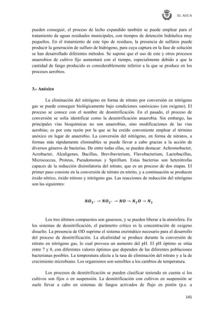 EL AGUA
141
pueden conseguir, el proceso de lecho expandido también se puede emplear para el
tratamiento de aguas residuales municipales, con tiempos de detención hidráulica muy
pequeños. En el tratamiento de este tipo de residuos, la presencia de sulfatos puede
producir la generación de sulfuro de hidrógeno, para cuya captura en la fase de solución
se han desarrollado diferentes métodos. Se supone que el uso de este y otros procesos
anaerobios de cultivo fijo aumentará con el tiempo, especialmente debido a que la
cantidad de fango producido es considerablemente inferior a la que se produce en los
procesos aerobios.
3.- Anóxico
La eliminación del nitrógeno en forma de nitrato por conversión en nitrógeno
gas se puede conseguir biológicamente bajo condiciones «anóxicas» (sin oxígeno). El
proceso se conoce con el nombre de desnitrificación. En el pasado, el proceso de
conversión se solía identificar como la desnitrificación anaerobia. Sin embargo, las
principales vías bioquímicas no son anaerobias, sino modificaciones de las vías
aerobias; es por esta razón por la que se ha creído conveniente emplear el término
anóxico en lugar de anaerobio. La conversión del nitrógeno, en forma de nitratos, a
formas más rápidamente eliminables se puede llevar a cabo gracias a la acción de
diversos géneros de bacterias. De entre todas ellas, se pueden destacar: Achromobacter,
Acrobacter, Alcaligenes, Bacillus, Brevibavterium, Flavobacterium, Lactobacillus,
Micrococcus, Proteus, Pseudomonas y Spirillum. Estas bacterias son heterótrofas
capaces de la reducción disimilatoria del nitrato, que es un proceso de dos etapas. El
primer paso consiste en la conversión de nitrato en nitrito, y a continuación se producen
óxido nítrico, óxido nitroso y nitrógeno gas. Las reacciones de reducción del nitrógeno
son las siguientes:
Los tres últimos compuestos son gaseosos, y se pueden liberar a la atmósfera. En
los sistemas de desnitrificación, el parámetro crítico es la concentración de oxigeno
disuelto. La presencia de OD suprime el sistema enzimático necesario para el desarrollo
del proceso de desnitrificación. La alcalinidad se produce durante la conversión de
nitrato en nitrógeno gas, lo cual provoca un aumento del pH. El pH óptimo se sitúa
entre 7 y 8, con diferentes valores óptimos que dependen de las diferentes poblaciones
bacterianas posibles. La temperatura afecta a la tasa de eliminación del nitrato y a la de
crecimiento microbiano. Los organismos son sensibles a los cambios de temperatura.
Los procesos de desnitrificación se pueden clasificar teniendo en cuenta si los
cultivos son fijos o en suspensión. La desnitrificación con cultivos en suspensión se
suele llevar a cabo en sistemas de fangos activados de flujo en pistón (p.e. a
 