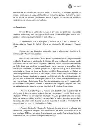 EL AGUA
142
continuación de cualquier proceso que convierta el amoníaco y el nitrógeno orgánico en
nitratos [nitrificación]). La desnitrificación con cultivo fijo (película fija) se lleva a cabo
en un reactor en columna que contiene piedras o alguno de los diversos materiales
sintéticos sobre los que crecen las bacterias.
4.- Combinados
Proceso de una o varias etapas. Existen procesos que combinan condiciones
aerobias, anaerobias y anóxicas (lagunas facultativas, reactores biológicos secuenciales,
procesos continuos para eliminación de nutrientes,…).
- Conjuntamente con el nitrógeno: · Proceso PHOREDOX. · Proceso UCT
(Universidad de Ciudad del Cabo). - Con o sin eliminación del nitrógeno: · Proceso
A/O.
Algunos procesos biológicos empleados para la eliminación simultánea de
nutrientes (P y N) son los siguientes:
- Proceso A/O (Anaerobio-Óxico): Se utiliza para llevar a cabo conjuntamente la
oxidación de carbono y eliminación de fósforo del agua residual; el conjunto puede
funcionar con o sin nitrificación. El proceso A/O es un sistema de cultivo en suspensión
de lodo único que combina secuencialmente etapas aerobias y anaerobias. Bajo
condiciones anaerobias, el fósforo presente en el agua residual y en la masa celular
recirculada se libera en forma de fosfatos solubles. Posteriormente, el fósforo es
asimilado por la masa celular de la zona aerobia, de esta manera, el fósforo se separa de
la corriente líquida a través de la purga de biosólido activado. La modificación de este
proceso para la eliminación de nitrógeno consiste en el cambio de la zona anaerobia por
una zona anóxica y la inclusión de un flujo de recirculación interna. El proceso A/ON
(Anóxico-Óxico) no permite alcanzar la desnitrificación completa y requiere altas tasas
de recirculación para alcanzar un grado significativo de eliminación de nitrato.
- Proceso A2
/O (Bardenpho 3-etapas): Está diseñado para la eliminación de
nitrógeno y de fósforo, aunque la desnitrificación completa no es posible. Básicamente,
el proceso A2
/O es una modificación del proceso A/O, ya que añade una zona anóxica
entre las zonas anaerobia y aerobia. La zona anóxica se incluye solamente para reducir
las cargas de nitrato sobre la zona anaerobia mediante el caudal de recirculación de
fangos, lo que afectaría a la eliminación de fósforo.
- Proceso Bardenpho (Bardenpho 4-etapas): En este proceso se alcanza una
eliminación completa de nitrógeno mediante el uso de dos zonas de desnitrificación, lo
que resulta en TRH muy elevados. Se emplea una zona aerobia final a fin de limitar la
desnitrificación y la flotación de fango en el decantador.
 