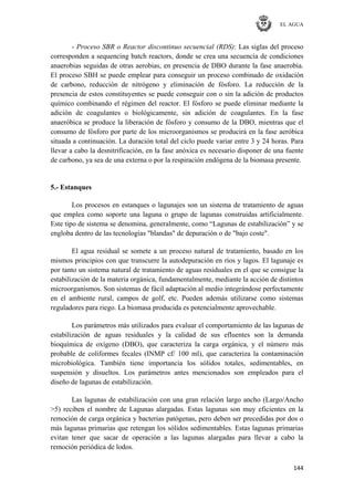 EL AGUA
144
- Proceso SBR o Reactor discontinuo secuencial (RDS): Las siglas del proceso
corresponden a sequencing batch reactors, donde se crea una secuencia de condiciones
anaerobias seguidas de otras aerobias, en presencia de DBO durante la fase anaerobia.
El proceso SBH se puede emplear para conseguir un proceso combinado de oxidación
de carbono, reducción de nitrógeno y eliminación de fósforo. La reducción de la
presencia de estos constituyentes se puede conseguir con o sin la adición de productos
químico combinando el régimen del reactor. El fósforo se puede eliminar mediante la
adición de coagulantes o biológicamente, sin adición de coagulantes. En la fase
anaeróbica se produce la liberación de fósforo y consumo de la DBO, mientras que el
consumo de fósforo por parte de los microorganismos se producirá en la fase aeróbica
situada a continuación. La duración total del ciclo puede variar entre 3 y 24 horas. Para
llevar a cabo la desnitrificación, en la fase anóxica es necesario disponer de una fuente
de carbono, ya sea de una externa o por la respiración endógena de la biomasa presente.
5.- Estanques
Los procesos en estanques o lagunajes son un sistema de tratamiento de aguas
que emplea como soporte una laguna o grupo de lagunas construidas artificialmente.
Este tipo de sistema se denomina, generalmente, como ―Lagunas de estabilización‖ y se
engloba dentro de las tecnologías "blandas" de depuración o de "bajo coste".
El agua residual se somete a un proceso natural de tratamiento, basado en los
mismos principios con que transcurre la autodepuración en ríos y lagos. El lagunaje es
por tanto un sistema natural de tratamiento de aguas residuales en el que se consigue la
estabilización de la materia orgánica, fundamentalmente, mediante la acción de distintos
microorganismos. Son sistemas de fácil adaptación al medio integrándose perfectamente
en el ambiente rural, campos de golf, etc. Pueden además utilizarse como sistemas
reguladores para riego. La biomasa producida es potencialmente aprovechable.
Los parámetros más utilizados para evaluar el comportamiento de las lagunas de
estabilización de aguas residuales y la calidad de sus efluentes son la demanda
bioquímica de oxígeno (DBO), que caracteriza la carga orgánica, y el número más
probable de coliformes fecales (INMP cf/ 100 ml), que caracteriza la contaminación
microbiológica. También tiene importancia los sólidos totales, sedimentables, en
suspensión y disueltos. Los parámetros antes mencionados son empleados para el
diseño de lagunas de estabilización.
Las lagunas de estabilización con una gran relación largo ancho (Largo/Ancho
>5) reciben el nombre de Lagunas alargadas. Estas lagunas son muy eficientes en la
remoción de carga orgánica y bacterias patógenas, pero deben ser precedidas por dos o
más lagunas primarias que retengan los sólidos sedimentables. Estas lagunas primarias
evitan tener que sacar de operación a las lagunas alargadas para llevar a cabo la
remoción periódica de lodos.
 