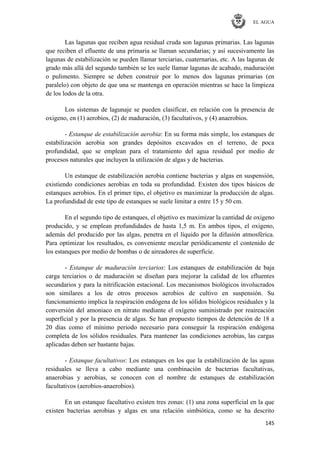 EL AGUA
145
Las lagunas que reciben agua residual cruda son lagunas primarias. Las lagunas
que reciben el efluente de una primaria se llaman secundarias; y así sucesivamente las
lagunas de estabilización se pueden llamar terciarias, cuaternarias, etc. A las lagunas de
grado más allá del segundo también se les suele llamar lagunas de acabado, maduración
o pulimento. Siempre se deben construir por lo menos dos lagunas primarias (en
paralelo) con objeto de que una se mantenga en operación mientras se hace la limpieza
de los lodos de la otra.
Los sistemas de lagunaje se pueden clasificar, en relación con la presencia de
oxigeno, en (1) aerobios, (2) de maduración, (3) facultativos, y (4) anaerobios.
- Estanque de estabilización aerobia: En su forma más simple, los estanques de
estabilización aerobia son grandes depósitos excavados en el terreno, de poca
profundidad, que se emplean para el tratamiento del agua residual por medio de
procesos naturales que incluyen la utilización de algas y de bacterias.
Un estanque de estabilización aerobia contiene bacterias y algas en suspensión,
existiendo condiciones aerobias en toda su profundidad. Existen dos tipos básicos de
estanques aerobios. En el primer tipo, el objetivo es maximizar la producción de algas.
La profundidad de este tipo de estanques se suele limitar a entre 15 y 50 cm.
En el segundo tipo de estanques, el objetivo es maximizar la cantidad de oxigeno
producido, y se emplean profundidades de hasta 1,5 m. En ambos tipos, el oxigeno,
además del producido por las algas, penetra en el líquido por la difusión atmosférica.
Para optimizar los resultados, es conveniente mezclar periódicamente el contenido de
los estanques por medio de bombas o de aireadores de superficie.
- Estanque de maduración terciarios: Los estanques de estabilización de baja
carga terciarios o de maduración se diseñan para mejorar la calidad de los efluentes
secundarios y para la nitrificación estacional. Los mecanismos biológicos involucrados
son similares a los de otros procesos aerobios de cultivo en suspensión. Su
funcionamiento implica la respiración endógena de los sólidos biológicos residuales y la
conversión del amoniaco en nitrato mediante el oxígeno suministrado por reaireación
superficial y por la presencia de algas. Se han propuesto tiempos de detención de 18 a
20 días como el mínimo periodo necesario para conseguir la respiración endógena
completa de los sólidos residuales. Para mantener las condiciones aerobias, las cargas
aplicadas deben ser bastante bajas.
- Estanque facultativos: Los estanques en los que la estabilización de las aguas
residuales se lleva a cabo mediante una combinación de bacterias facultativas,
anaerobias y aerobias, se conocen con el nombre de estanques de estabilización
facultativos (aerobios-anaerobios).
En un estanque facultativo existen tres zonas: (1) una zona superficial en la que
existen bacterias aerobias y algas en una relación simbiótica, como se ha descrito
 