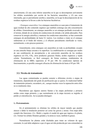 EL AGUA
146
anteriormente; (2) una zona inferior anaerobia en la que se descomponen activamente
los sólidos acumulados por acción de las bacterias anaerobias, y (3) una zona
intermedia, que es parcialmente aerobia y anaerobia, en la que la descomposición de los
residuos orgánicos la llevan a cabo las bacterias facultativas.
- Estanques anaerobios: Los estanques anaerobios se usan para el tratamiento de
agua residual de alto contenido orgánico que también contenga una alta concentración
de sólidos. Generalmente, un estanque anaerobio es un estanque profundo excavado en
el terreno, dotado de un sistema de conducciones de entrada y de salida adecuados. Para
conservar la energía calorífica y mantener las condiciones anaerobias, se han construido
estanques de profundidades de hasta 9,1 metros. Los residuos a tratar en el estanque
sedimentan en el fondo del mismo, y el efluente parcialmente clarificado se vierte,
normalmente, a otro proceso posterior.
Generalmente, estos estanques son anaerobios en toda su profundidad, excepto
en una estrecha franja cercana a la superficie. La estabilización se consigue por medio
de una combinación de precipitación y de conversión anaerobia de los residuos
orgánicos en CO2, CH4, otros productos gaseosos finales, ácidos orgánicos y tejido
celular. Normalmente, es fácil conseguir, de forma continua, rendimientos de
eliminación de la DBO5 superiores al 70 por 100. En condiciones óptimas de
funcionamiento, es posible conseguir eficacias de eliminación de hasta el 85 por 100.
3.3. Niveles de tratamiento
Las aguas contaminadas se pueden someter a diferentes niveles o etapas de
tratamiento, dependiendo del grado de purificación que se quiera. Es tradicional hablar
de tratamiento primario, secundario, etc., aunque muchas veces la separación entre ellos
no es totalmente clara.
Recordemos que algunos autores llaman a las etapas preliminar y primaria
unidas como etapa primaria, y que normalmente en la etapa terciaria se engloba el
pulido y/o desinfección. Así se pueden distinguir:
1.- Pretratamiento
En el pretratamiento se eliminan los sólidos de mayor tamaño que pueden
atascar o dañar la instalación posterior así como las gravas y arenas. Esta etapa debe
cumplir dos funciones: (1).- Medir y regular el caudal de agua que ingresa a la planta,
(2).- Extraer los sólidos flotantes grandes y la arena (a veces, también la grasa).
Normalmente las plantas están diseñadas para tratar un volumen de agua
constante, lo cual debe adaptarse a que el agua servida producida por una comunidad no
 