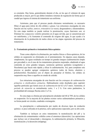 EL AGUA
147
es constante. Hay horas, generalmente durante el día, en las que el volumen de agua
producida es mayor, por lo que deben instalarse sistemas de regulación de forma que el
caudal que ingrese al sistema de tratamiento sea uniforme.
Asimismo, para que el proceso pueda efectuarse normalmente, es necesario
filtrar el agua para retirar de ella sólidos y grasas. Las estructuras encargadas de esta
función son las rejillas, tamices, trituradores (a veces), desgrasadores y desarenadores.
En esta etapa también se puede realizar la preaireación, cuyas funciones son: a)
Eliminar los compuestos volátiles presentes en el agua servida, que se caracterizan por
ser malolientes, y b) Aumentar el contenido de oxígeno del agua, lo que ayuda a la
disminución de la producción de malos olores en las etapas siguientes del proceso de
tratamiento.
2.- Tratamiento primario o tratamiento físico-químico
Tiene como objetivo la eliminación, por medios físicos o físico-químicos, de los
sólidos en suspensión no eliminados en el pretratamiento. En algunos casos dejando,
simplemente, las aguas residuales un tiempo en grandes tanques (sedimentación simple
por gravedad) o, en el caso de los tratamientos primarios mejorados, añadiendo al agua
contenida en estos grandes tanques, sustancias químicas quelantes (coagulantes y
floculantes) que hacen más rápida y eficaz la sedimentación. Así, para completar este
proceso se pueden agregar compuestos químicos (sales de hierro, aluminio y
polielectrolitos floculantes) con el objeto de precipitar el fósforo, los sólidos en
suspensión muy finos o aquellos en estado de coloide.
Las estructuras encargadas de esta función son los estanques de sedimentación
primarios o clarificadores primarios. Habitualmente están diseñados para suprimir
aquellas partículas que tienen tasas de sedimentación de 0,3 a 0,7 mm/s. Asimismo, el
período de retención es normalmente corto, 1 a 2 h. Con estos parámetros, la
profundidad del estanque fluctúa entre 2 a 5 m.
En esta etapa se elimina por precipitación alrededor del 60 al 70% de los sólidos
en suspensión. En la mayoría de las plantas existen varios sedimentadores primarios y
su forma puede ser circular, cuadrada a rectangular.
La precipitación o sedimentación por medio de diversos tipos de oxidación
química es poco utilizada en la práctica, salvo aplicaciones especiales, por su alto coste.
También se incluyen en estos tratamientos la neutralización del pH y la
eliminación de contaminantes volátiles como el amoniaco (desorción). Las operaciones
que incluye son el desaceitado y desengrase, la sedimentación primaria, la filtración,
neutralización y la desorción (stripping).
 