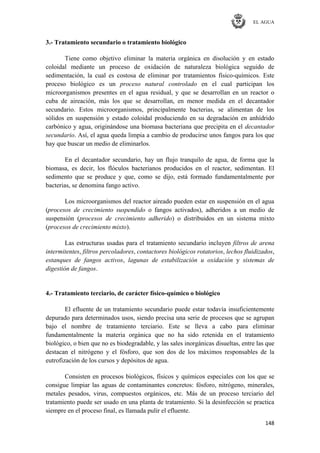 EL AGUA
148
3.- Tratamiento secundario o tratamiento biológico
Tiene como objetivo eliminar la materia orgánica en disolución y en estado
coloidal mediante un proceso de oxidación de naturaleza biológica seguido de
sedimentación, la cual es costosa de eliminar por tratamientos físico-químicos. Este
proceso biológico es un proceso natural controlado en el cual participan los
microorganismos presentes en el agua residual, y que se desarrollan en un reactor o
cuba de aireación, más los que se desarrollan, en menor medida en el decantador
secundario. Estos microorganismos, principalmente bacterias, se alimentan de los
sólidos en suspensión y estado coloidal produciendo en su degradación en anhídrido
carbónico y agua, originándose una biomasa bacteriana que precipita en el decantador
secundario. Así, el agua queda limpia a cambio de producirse unos fangos para los que
hay que buscar un medio de eliminarlos.
En el decantador secundario, hay un flujo tranquilo de agua, de forma que la
biomasa, es decir, los flóculos bacterianos producidos en el reactor, sedimentan. El
sedimento que se produce y que, como se dijo, está formado fundamentalmente por
bacterias, se denomina fango activo.
Los microorganismos del reactor aireado pueden estar en suspensión en el agua
(procesos de crecimiento suspendido o fangos activados), adheridos a un medio de
suspensión (procesos de crecimiento adherido) o distribuidos en un sistema mixto
(procesos de crecimiento mixto).
Las estructuras usadas para el tratamiento secundario incluyen filtros de arena
intermitentes, filtros percoladores, contactores biológicos rotatorios, lechos fluidizados,
estanques de fangos activos, lagunas de estabilización u oxidación y sistemas de
digestión de fangos.
4.- Tratamiento terciario, de carácter físico-químico o biológico
El efluente de un tratamiento secundario puede estar todavía insuficientemente
depurado para determinados usos, siendo precisa una serie de procesos que se agrupan
bajo el nombre de tratamiento terciario. Este se lleva a cabo para eliminar
fundamentalmente la materia orgánica que no ha sido retenida en el tratamiento
biológico, o bien que no es biodegradable, y las sales inorgánicas disueltas, entre las que
destacan el nitrógeno y el fósforo, que son dos de los máximos responsables de la
eutrofización de los cursos y depósitos de agua.
Consisten en procesos biológicos, físicos y químicos especiales con los que se
consigue limpiar las aguas de contaminantes concretos: fósforo, nitrógeno, minerales,
metales pesados, virus, compuestos orgánicos, etc. Más de un proceso terciario del
tratamiento puede ser usado en una planta de tratamiento. Si la desinfección se practica
siempre en el proceso final, es llamada pulir el efluente.
 