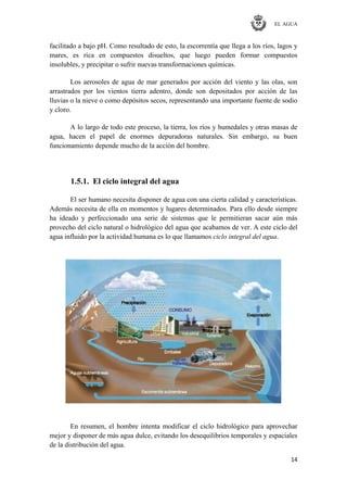 EL AGUA
14
facilitado a bajo pH. Como resultado de esto, la escorrentía que llega a los ríos, lagos y
mares, es rica en compuestos disueltos, que luego pueden formar compuestos
insolubles, y precipitar o sufrir nuevas transformaciones químicas.
Los aerosoles de agua de mar generados por acción del viento y las olas, son
arrastrados por los vientos tierra adentro, donde son depositados por acción de las
lluvias o la nieve o como depósitos secos, representando una importante fuente de sodio
y cloro.
A lo largo de todo este proceso, la tierra, los ríos y humedales y otras masas de
agua, hacen el papel de enormes depuradoras naturales. Sin embargo, su buen
funcionamiento depende mucho de la acción del hombre.
1.5.1. El ciclo integral del agua
El ser humano necesita disponer de agua con una cierta calidad y características.
Además necesita de ella en momentos y lugares determinados. Para ello desde siempre
ha ideado y perfeccionado una serie de sistemas que le permitieran sacar aún más
provecho del ciclo natural o hidrológico del agua que acabamos de ver. A este ciclo del
agua influido por la actividad humana es lo que llamamos ciclo integral del agua.
En resumen, el hombre intenta modificar el ciclo hidrológico para aprovechar
mejor y disponer de más agua dulce, evitando los desequilibrios temporales y espaciales
de la distribución del agua.
 
