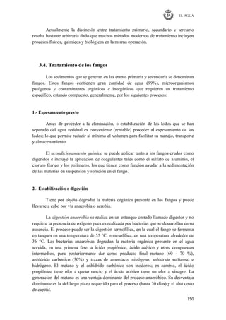 EL AGUA
150
Actualmente la distinción entre tratamiento primario, secundario y terciario
resulta bastante arbitraria dado que muchos métodos modernos de tratamiento incluyen
procesos físicos, químicos y biológicos en la misma operación.
3.4. Tratamiento de los fangos
Los sedimentos que se generan en las etapas primaria y secundaria se denominan
fangos. Estos fangos contienen gran cantidad de agua (99%), microorganismos
patógenos y contaminantes orgánicos e inorgánicos que requieren un tratamiento
específico, estando compuesto, generalmente, por los siguientes procesos:
1.- Espesamiento previo
Antes de proceder a la eliminación, o estabilización de los lodos que se han
separado del agua residual es conveniente (rentable) proceder al espesamiento de los
lodos; lo que permite reducir al mínimo el volumen para facilitar su manejo, transporte
y almacenamiento.
El acondicionamiento químico se puede aplicar tanto a los fangos crudos como
digeridos e incluye la aplicación de coagulantes tales como el sulfato de aluminio, el
cloruro férrico y los polímeros, los que tienen como función ayudar a la sedimentación
de las materias en suspensión y solución en el fango.
2.- Estabilización o digestión
Tiene por objeto degradar la materia orgánica presente en los fangos y puede
llevarse a cabo por vía anaerobia o aerobia.
La digestión anaerobia se realiza en un estanque cerrado llamado digestor y no
requiere la presencia de oxígeno pues es realizada por bacterias que se desarrollan en su
ausencia. El proceso puede ser la digestión termofílica, en la cual el fango se fermenta
en tanques en una temperatura de 55 °C, o mesofílica, en una temperatura alrededor de
36 °C. Las bacterias anaerobias degradan la materia orgánica presente en el agua
servida, en una primera fase, a ácido propiónico, ácido acético y otros compuestos
intermedios, para posteriormente dar como producto final metano (60 - 70 %),
anhídrido carbónico (30%) y trazas de amoníaco, nitrógeno, anhídrido sulfuroso e
hidrógeno. El metano y el anhídrido carbónico son inodoros; en cambio, el ácido
propiónico tiene olor a queso rancio y el ácido acético tiene un olor a vinagre. La
generación del metano es una ventaja dominante del proceso anaeróbico. Su desventaja
dominante es la del largo plazo requerido para el proceso (hasta 30 días) y el alto costo
de capital.
 
