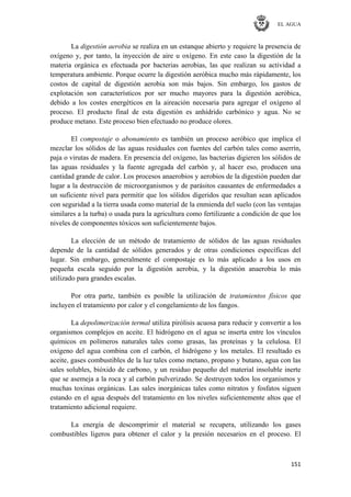 EL AGUA
151
La digestión aerobia se realiza en un estanque abierto y requiere la presencia de
oxígeno y, por tanto, la inyección de aire u oxígeno. En este caso la digestión de la
materia orgánica es efectuada por bacterias aerobias, las que realizan su actividad a
temperatura ambiente. Porque ocurre la digestión aeróbica mucho más rápidamente, los
costos de capital de digestión aerobia son más bajos. Sin embargo, los gastos de
explotación son característicos por ser mucho mayores para la digestión aeróbica,
debido a los costes energéticos en la aireación necesaria para agregar el oxígeno al
proceso. El producto final de esta digestión es anhídrido carbónico y agua. No se
produce metano. Este proceso bien efectuado no produce olores.
El compostaje o abonamiento es también un proceso aeróbico que implica el
mezclar los sólidos de las aguas residuales con fuentes del carbón tales como aserrín,
paja o virutas de madera. En presencia del oxígeno, las bacterias digieren los sólidos de
las aguas residuales y la fuente agregada del carbón y, al hacer eso, producen una
cantidad grande de calor. Los procesos anaerobios y aerobios de la digestión pueden dar
lugar a la destrucción de microorganismos y de parásitos causantes de enfermedades a
un suficiente nivel para permitir que los sólidos digeridos que resultan sean aplicados
con seguridad a la tierra usada como material de la enmienda del suelo (con las ventajas
similares a la turba) o usada para la agricultura como fertilizante a condición de que los
niveles de componentes tóxicos son suficientemente bajos.
La elección de un método de tratamiento de sólidos de las aguas residuales
depende de la cantidad de sólidos generados y de otras condiciones específicas del
lugar. Sin embargo, generalmente el compostaje es lo más aplicado a los usos en
pequeña escala seguido por la digestión aerobia, y la digestión anaerobia lo más
utilizado para grandes escalas.
Por otra parte, también es posible la utilización de tratamientos físicos que
incluyen el tratamiento por calor y el congelamiento de los fangos.
La depolimerización termal utiliza pirólisis acuosa para reducir y convertir a los
organismos complejos en aceite. El hidrógeno en el agua se inserta entre los vínculos
químicos en polímeros naturales tales como grasas, las proteínas y la celulosa. El
oxígeno del agua combina con el carbón, el hidrógeno y los metales. El resultado es
aceite, gases combustibles de la luz tales como metano, propano y butano, agua con las
sales solubles, bióxido de carbono, y un residuo pequeño del material insoluble inerte
que se asemeja a la roca y al carbón pulverizado. Se destruyen todos los organismos y
muchas toxinas orgánicas. Las sales inorgánicas tales como nitratos y fosfatos siguen
estando en el agua después del tratamiento en los niveles suficientemente altos que el
tratamiento adicional requiere.
La energía de descomprimir el material se recupera, utilizando los gases
combustibles ligeros para obtener el calor y la presión necesarios en el proceso. El
 