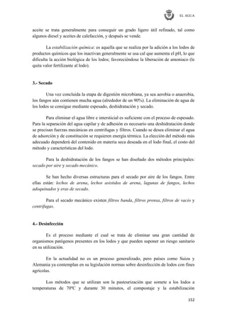 EL AGUA
152
aceite se trata generalmente para conseguir un grado ligero útil refinado, tal como
algunos diesel y aceites de calefacción, y después se vende.
La estabilización química: es aquella que se realiza por la adición a los lodos de
productos químicos que los inactivan generalmente se usa cal que aumenta el pH, lo que
dificulta la acción biológica de los lodos; favoreciéndose la liberación de amoniaco (le
quita valor fertilizante al lodo).
3.- Secado
Una vez concluida la etapa de digestión microbiana, ya sea aerobia o anaerobia,
los fangos aún contienen mucha agua (alrededor de un 90%). La eliminación de agua de
los lodos se consigue mediante espesado, deshidratación y secado.
Para eliminar el agua libre e intersticial es suficiente con el proceso de espesado.
Para la separación del agua capilar y de adhesión es necesario una deshidratación donde
se precisan fuerzas mecánicas en centrifugas y filtros. Cuando se desea eliminar el agua
de adsorción y de constitución se requieren energía térmica. La elección del método más
adecuado dependerá del contenido en materia seca deseada en el lodo final, el costo del
método y características del lodo.
Para la deshidratación de los fangos se han diseñado dos métodos principales:
secado por aire y secado mecánico.
Se han hecho diversas estructuras para el secado por aire de los fangos. Entre
ellas están: lechos de arena, lechos asistidos de arena, lagunas de fangos, lechos
adoquinados y eras de secado.
Para el secado mecánico existen filtros banda, filtros prensa, filtros de vacío y
centrífugas.
4.- Desinfección
Es el proceso mediante el cual se trata de eliminar una gran cantidad de
organismos patógenos presentes en los lodos y que pueden suponer un riesgo sanitario
en su utilización.
En la actualidad no es un proceso generalizado, pero países como Suiza y
Alemania ya contemplan en su legislación normas sobre desinfección de lodos con fines
agrícolas.
Los métodos que se utilizan son la pasteurización que somete a los lodos a
temperaturas de 70ºC y durante 30 minutos, el compostaje y la estabilización
 
