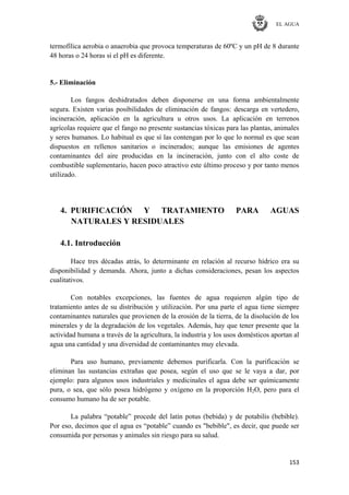 EL AGUA
153
termofílica aerobia o anaerobia que provoca temperaturas de 60ºC y un pH de 8 durante
48 horas o 24 horas si el pH es diferente.
5.- Eliminación
Los fangos deshidratados deben disponerse en una forma ambientalmente
segura. Existen varias posibilidades de eliminación de fangos: descarga en vertedero,
incineración, aplicación en la agricultura u otros usos. La aplicación en terrenos
agrícolas requiere que el fango no presente sustancias tóxicas para las plantas, animales
y seres humanos. Lo habitual es que sí las contengan por lo que lo normal es que sean
dispuestos en rellenos sanitarios o incinerados; aunque las emisiones de agentes
contaminantes del aire producidas en la incineración, junto con el alto coste de
combustible suplementario, hacen poco atractivo este último proceso y por tanto menos
utilizado.
4. PURIFICACIÓN Y TRATAMIENTO PARA AGUAS
NATURALES Y RESIDUALES
4.1. Introducción
Hace tres décadas atrás, lo determinante en relación al recurso hídrico era su
disponibilidad y demanda. Ahora, junto a dichas consideraciones, pesan los aspectos
cualitativos.
Con notables excepciones, las fuentes de agua requieren algún tipo de
tratamiento antes de su distribución y utilización. Por una parte el agua tiene siempre
contaminantes naturales que provienen de la erosión de la tierra, de la disolución de los
minerales y de la degradación de los vegetales. Además, hay que tener presente que la
actividad humana a través de la agricultura, la industria y los usos domésticos aportan al
agua una cantidad y una diversidad de contaminantes muy elevada.
Para uso humano, previamente debemos purificarla. Con la purificación se
eliminan las sustancias extrañas que posea, según el uso que se le vaya a dar, por
ejemplo: para algunos usos industriales y medicinales el agua debe ser químicamente
pura, o sea, que sólo posea hidrógeno y oxígeno en la proporción H2O, pero para el
consumo humano ha de ser potable.
La palabra ―potable‖ procede del latín potus (bebida) y de potabilis (bebible).
Por eso, decimos que el agua es ―potable‖ cuando es "bebible", es decir, que puede ser
consumida por personas y animales sin riesgo para su salud.
 