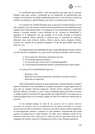 EL AGUA
154
Es considerada agua potable, o más precisamente agua apta para el consumo
humano, toda agua, natural o producida por un tratamiento de potabilización que
cumpla con las Normas de calidad establecidas para tal fin. Estas Normas se basan en
estudios toxicológicos y epidemiológicos, así como en consideraciones estéticas.
Los requisitos de calidad requeridos para el agua para consumo humano son los
más exigentes y por ello requiere la aplicación de procedimientos de potabilización que
imputan costes nada despreciables. Los márgenes de los componentes permitidos para
destino a consumo humano, vienen definidos en los "criterios de potabilidad" y
regulados en la legislación. Así, por ejemplo, en la Unión Europea la normativa
98/83/EU establece valores máximos y mínimos para el contenido en minerales,
diferentes iones como cloruros, nitratos, nitritos, amonio, calcio, magnesio, fosfato,
arsénico, etc., además de los gérmenes patógenos. El pH del agua potable debe estar
entre 6,5 y 8,5.
Los requerimientos de potabilidad del agua varían dependiendo del país, cultura,
nivel de vida de los ciudadanos, etc., pero existen estándares promedios como sería que:
a.- Posea menos de 10 bacterias intestinales por litro.
b.- No contenga impurezas químicas.
c.- No presente sabor, olor ni color o turbiedad objetables.
d.- No provenga de manantiales sujetos a contaminación por aguas negras.
Las causas de la no potabilidad del agua son:
· Bacterias y virus.
· Minerales (en formas de partículas o disueltos) y productos tóxicos.
· Partículas en suspensión.
Ante la dificultad de disponer de agua potable para consumo humano en muchos
lugares del planeta, se ha consolidado un concepto intermedio, el agua segura como el
agua que no contiene bacterias peligrosas, metales tóxicos disueltos, o productos
químicos dañinos a la salud, y es por lo tanto considerada segura para beber, por tanto
se emplea cuando el suministro de agua potable está comprometido. Es un agua que no
resulta perjudicial para el ser humano, aunque no reúna las condiciones ideales para su
consumo.
La ley europea protege la salud de las personas de los efectos adversos
derivados de cualquier tipo de contaminación de las aguas destinadas al consumo
humano garantizando su salubridad y limpieza y por ello no puede contener ningún tipo
de microorganismo, parásito o sustancia, en una cantidad o concentración que pueda
suponer un peligro para la salud humana. Así debe estar totalmente exenta de las
bacterias Escherichia coli y Enterococcus, limita por litro de agua tener menos de 50
miligramos de nitratos, menos de 2 miligramos de cobre y otras sustancias químicas.
 