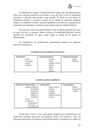 EL AGUA
157
La calidad de los cuerpos de abastecimiento de agua cruda para abastecimiento
tienen una variación marcada de una fuente a otra; por ello, el tipo de tratamiento
requerido es diferente para producir agua potable. El diseño de una planta de
tratamiento eficiente y económica requiere de un estudio de ingeniería cuidadoso
basado en la calidad de la fuente, selección apropiada de los procesos y operaciones de
tratamiento más adecuados y económicos para producir agua de calidad certificada.
No existe una norma que permita definir el tipo de planta requerido para tratar
un agua, por ello, es necesario elaborar estudios de tratabilidad aplicando criterios
generales de tratamiento de aguas crudas según la calidad de las fuentes de
abastecimiento.
Las instalaciones de potabilización generalmente incluyen los siguientes
procesos o tratamientos:
· Pretratamientos: · Procesos físico-químicos: · Tratamiento de los fangos:
- Desbaste - Precloración - Espesado
- Pre-decantación - Aireación - Deshidratación
- Desarenado - Coagulación– Floculación
- Desengrasado - Decantación
- Flotación
- Filtración
- Desinfección
· Eliminación de materias disueltas: · Acciones químicas: · Procesos biológicos:
- Separaciónpor membranas: - Oxidación– Reducción - Nitrificación
- Microfiltración - Ozonización - Oxidaciónde hierro
- Ósmosis inversa - Precipitación ymanganeso
- Nanofiltración - Neutralización
- Ultrafiltración - Inhibiciónde Incrustaciones
- Electrodiálisis - Fluoruración
- Adsorción
- Intercambio iónico:
- Desendurecimiento
- Descarbonatación
- Desmineralizacióntotal
Tratamientos generales de potabilización (convencionales)
Tratamientos específicos de potabilización
El agua que se hierve y cuyo vapor puede recuperarse por condensación es un
medio para conseguir agua pura (sin productos tóxicos, sin bacterias o virus, sin
depósitos o partículas). En la práctica, fuera del laboratorio, el resultado no es seguro. El
 