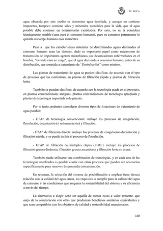 EL AGUA
158
agua obtenida por este medio se denomina agua destilada, y aunque no contiene
impurezas, tampoco contiene sales y minerales esenciales para la vida, que el agua
potable debe contener en determinadas cantidades. Por esto, no se la considera
técnicamente potable (sana para el consumo humano), pues su consumo permanente le
quitaría al cuerpo humano esos nutrientes.
Pese a que las características naturales de determinadas aguas destinadas al
consumo humano sean las idóneas, dado su importante papel como mecanismo de
transmisión de importantes agentes microbianos que desencadenan enfermedades en el
hombre, "en todo caso se exige", que el agua destinada a consumo humano, antes de su
distribución, sea sometida a tratamiento de ―Desinfección” como mínimo.
Las plantas de tratamiento de agua se pueden clasificar, de acuerdo con el tipo
de procesos que las conforman, en plantas de filtración rápida y plantas de filtración
lenta.
También se pueden clasificar, de acuerdo con la tecnología usada en el proyecto,
en plantas convencionales antiguas, plantas convencionales de tecnología apropiada y
plantas de tecnología importada o de patente.
Por lo tanto, podemos considerar diversos tipos de Estaciones de tratamiento de
agua potable:
- ETAP de tecnología convencional: incluye los procesos de coagulación,
floculación, decantación (o sedimentación) y filtración.
- ETAP de filtración directa: incluye los procesos de coagulación-decantación y
filtración rápida, y se puede incluir el proceso de floculación.
- ETAP de filtración en múltiples etapas (FIME): incluye los procesos de
filtración gruesa dinámica, filtración gruesa ascendente y filtración lenta en arena.
También puede utilizarse una combinación de tecnologías, y en cada una de las
tecnologías nombradas es posible contar con otros procesos que pueden ser necesarios
específicamente para remover determinada contaminación.
En resumen, la selección del sistema de potabilización a emplear tiene directa
relación con la calidad del agua cruda, los requisitos a cumplir para la calidad del agua
de consumo y las condiciones que aseguren la sostenibilidad del sistema y su eficiencia
a través del tiempo.
La alternativa a elegir debe ser aquélla de menor costo a valor presente, que
surja de la comparación con otras que produzcan beneficios sanitarios equivalentes y
que sean compatibles con los objetivos de calidad y sostenibilidad mencionados.
 