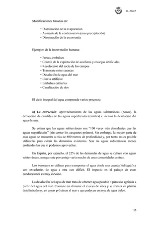 EL AGUA
15
Modificaciones basadas en:
• Disminución de la evaporación
• Aumento de la condensación (mas precipitación)
• Disminución de la escorrentía
Ejemplos de la intervención humana:
• Presas, embalses
• Control de la explotación de acuíferos y recargas artificiales
• Recolección del rocío de los campos
• Transvase entre cuencas
• Desalación de agua del mar
• Lluvia artificial
• Embalses cubiertos
• Canalización de ríos
El ciclo integral del agua comprende varios procesos:
a) La extracción: aprovechamiento de las aguas subterráneas (pozos), la
derivación de caudales de las aguas superficiales (canales) e incluso la desalación del
agua de mar.
Se estima que las aguas subterráneas son ―100 veces más abundantes que las
aguas superficiales‖ (sin contar los casquetes polares). Sin embargo, la mayor parte de
esas aguas se encuentra a más de 800 metros de profundidad y, por tanto, no es posible
utilizarlas para cubrir las demandas existentes. Son las aguas subterráneas menos
profundas las que sí podemos aprovechar.
En España, por ejemplo, el 22% de las demandas de agua se cubren con aguas
subterráneas, aunque este porcentaje varía mucho de unas comunidades a otras.
Los trasvases se utilizan para transportar el agua desde una cuenca hidrográfica
con excedentes de agua a otra con déficit. El impacto en el paisaje de estas
conducciones es muy elevado.
La desalación del agua de mar trata de obtener agua potable o para uso agrícola a
partir del agua del mar. Consiste en eliminar el exceso de sales y se realiza en plantas
desalinizadoras, en zonas próximas al mar y que padecen escasez de agua dulce.
 