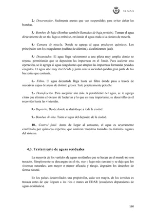 EL AGUA
160
2.- Desarenador. Sedimenta arenas que van suspendidas para evitar dañar las
bombas.
3.- Bombeo de baja (Bombas también llamadas de baja presión). Toman el agua
directamente de un río, lago o embalse, enviando el agua cruda a la cámara de mezcla.
4.- Camara de mezcla. Donde se agrega al agua productos químicos. Los
principales son los coagulantes (sulfato de alúmina), alcalinizantes (cal).
5.- Decantador. El agua llega velozmente a una pileta muy amplia donde se
reposa, permitiendo que se depositen las impurezas en el fondo. Para acelerar esta
operación, se le agrega al agua coagulantes que atrapan las impurezas formando pesados
coágulos. El agua sale muy clarificada y junto con la suciedad quedan gran parte de las
bacterias que contenía.
6.- Filtro. El agua decantada llega hasta un filtro donde pasa a través de
sucesivas capas de arena de distinto grosor. Sale prácticamente potable.
7.- Desinfección. Para asegurar aún más la potabilidad del agua, se le agrega
cloro que elimina el exceso de bacterias y lo que es muy importante, su desarrollo en el
recorrido hasta las viviendas.
8.- Depósito. Desde donde se distribuye a toda la ciudad.
9.- Bombeo de alta. Toma el agua del depósito de la ciudad.
10.- Control final. Antes de llegar al consumo, el agua es severamente
controlada por químicos expertos, que analizan muestras tomadas en distintos lugares
del sistema.
4.3. Tratamiento de aguas residuales
La mayoría de los vertidos de aguas residuales que se hacen en el mundo no son
tratados. Simplemente se descargan en el río, mar o lago más cercano y se deja que los
sistemas naturales, con mayor o menor eficacia y riesgo, degraden los desechos de
forma natural.
En los países desarrollados una proporción, cada vez mayor, de los vertidos es
tratada antes de que lleguen a los ríos o mares en EDAR (estaciones depuradoras de
aguas residuales).
 