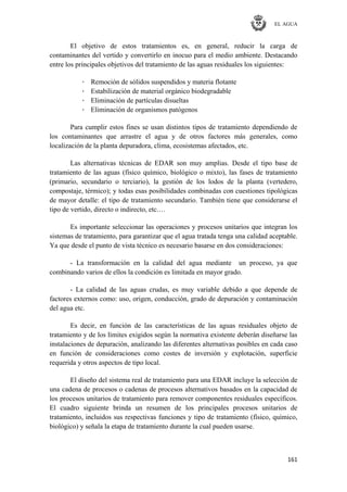 EL AGUA
161
El objetivo de estos tratamientos es, en general, reducir la carga de
contaminantes del vertido y convertirlo en inocuo para el medio ambiente. Destacando
entre los principales objetivos del tratamiento de las aguas residuales los siguientes:
· Remoción de sólidos suspendidos y materia flotante
· Estabilización de material orgánico biodegradable
· Eliminación de partículas disueltas
· Eliminación de organismos patógenos
Para cumplir estos fines se usan distintos tipos de tratamiento dependiendo de
los contaminantes que arrastre el agua y de otros factores más generales, como
localización de la planta depuradora, clima, ecosistemas afectados, etc.
Las alternativas técnicas de EDAR son muy amplias. Desde el tipo base de
tratamiento de las aguas (físico químico, biológico o mixto), las fases de tratamiento
(primario, secundario o terciario), la gestión de los lodos de la planta (vertedero,
compostaje, térmico); y todas esas posibilidades combinadas con cuestiones tipológicas
de mayor detalle: el tipo de tratamiento secundario. También tiene que considerarse el
tipo de vertido, directo o indirecto, etc.…
Es importante seleccionar las operaciones y procesos unitarios que integran los
sistemas de tratamiento, para garantizar que el agua tratada tenga una calidad aceptable.
Ya que desde el punto de vista técnico es necesario basarse en dos consideraciones:
- La transformación en la calidad del agua mediante un proceso, ya que
combinando varios de ellos la condición es limitada en mayor grado.
- La calidad de las aguas crudas, es muy variable debido a que depende de
factores externos como: uso, origen, conducción, grado de depuración y contaminación
del agua etc.
Es decir, en función de las características de las aguas residuales objeto de
tratamiento y de los límites exigidos según la normativa existente deberán diseñarse las
instalaciones de depuración, analizando las diferentes alternativas posibles en cada caso
en función de consideraciones como costes de inversión y explotación, superficie
requerida y otros aspectos de tipo local.
El diseño del sistema real de tratamiento para una EDAR incluye la selección de
una cadena de procesos o cadenas de procesos alternativos basados en la capacidad de
los procesos unitarios de tratamiento para remover componentes residuales específicos.
El cuadro siguiente brinda un resumen de los principales procesos unitarios de
tratamiento, incluidos sus respectivas funciones y tipo de tratamiento (físico, químico,
biológico) y señala la etapa de tratamiento durante la cual pueden usarse.
 
