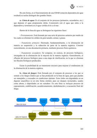EL AGUA
163
De esta forma, en el funcionamiento de una EDAR (estación depuradora de agua
residual) se suelen distinguir dos grandes líneas:
a.- Línea de agua: Es el conjunto de los procesos (primarios, secundarios, etc.)
que depuran el agua propiamente dicha. Comenzaría con el agua que entra a la
depuradora y terminaría en el agua vertida al río o al mar.
Dentro de la línea de agua se distinguen las siguientes fases:
- Pretratamiento: Está formado por una serie de procesos unitarios por medio de
los cuales se eliminan los sólidos de gran tamaño, arenas y grasas.
- Tratamiento primario: Destinado, fundamentalmente, a la eliminación de
materia en suspensión y la reducción de parte de la materia orgánica. Consiste
esencialmente, en una decantación primaria, mediante procesos físico-químicos.
- Tratamiento secundario: Se compone, en esencia, de procesos biológicos,
encargados de la eliminación de la mayoría de la materia orgánica. Generalmente, el
efluente del proceso biológico pasa a una etapa de clarificación, en la que se eliminan
los flóculos biológicos producidos.
Existe la posibilidad de un tratamiento terciario para mejorar el rendimiento de
la eliminación de la materia orgánica.
b.- Línea de fangos: Está formada por el conjunto de procesos a los que se
somete a los fangos (lodos) que se han producido en la línea de agua, para que puedan
ser manejados y evacuados en condiciones óptimas. Estos lodos son degradados en un
digestor anaeróbico (o en otra forma similar), para ser después incinerados, usados
como abono, o depositados en un vertedero. En esta línea se incluyen procesos de
espesamiento, estabilización, acondicionamiento, deshidratación y evacuación final del
fango.
 
