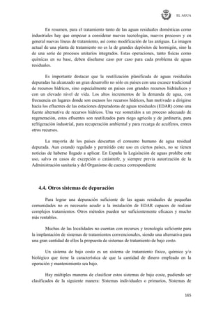 EL AGUA
165
En resumen, para el tratamiento tanto de las aguas residuales domésticas como
industriales hay que empezar a considerar nuevas tecnologías, nuevos procesos y en
general nuevas líneas de tratamiento, así como modificación de las antiguas. La imagen
actual de una planta de tratamiento no es la de grandes depósitos de hormigón, sino la
de una serie de procesos unitarios integrados. Estas operaciones, tanto físicas como
químicas en su base, deben diseñarse caso por caso para cada problema de aguas
residuales.
Es importante destacar que la reutilización planificada de aguas residuales
depuradas ha alcanzado un gran desarrollo no sólo en países con una escasez tradicional
de recursos hídricos, sino especialmente en países con grandes recursos hidráulicos y
con un elevado nivel de vida. Los altos incrementos de la demanda de agua, con
frecuencia en lugares donde son escasos los recursos hídricos, han motivado a dirigirse
hacia los efluentes de las estaciones depuradoras de aguas residuales (EDAR) como una
fuente alternativa de recursos hídricos. Una vez sometidos a un proceso adecuado de
regeneración, estos efluentes son reutilizados para riego agrícola y de jardinería, para
refrigeración industrial, para recuperación ambiental y para recarga de acuíferos, entres
otros recursos.
La mayoría de los países descartan el consumo humano de agua residual
depurada. Aun estando regulado y permitido este uso en ciertos países, no se tienen
noticias de haberse llegado a aplicar. En España la Legislación de aguas prohíbe este
uso, salvo en casos de excepción o catástrofe, y siempre previa autorización de la
Administración sanitaria y del Organismo de cuenca correspondiente
4.4. Otros sistemas de depuración
Para lograr una depuración suficiente de las aguas residuales de pequeñas
comunidades no es necesario acudir a la instalación de EDAR capaces de realizar
complejos tratamientos. Otros métodos pueden ser suficientemente eficaces y mucho
más rentables.
Muchas de las localidades no cuentan con recursos y tecnología suficiente para
la implantación de sistemas de tratamientos convencionales, siendo una alternativa para
una gran cantidad de ellos la propuesta de sistemas de tratamiento de bajo costo.
Un sistema de bajo costo es un sistema de tratamiento físico, químico y/o
biológico que tiene la característica de que la cantidad de dinero empleado en la
operación y mantenimiento sea bajo.
Hay múltiples maneras de clasificar estos sistemas de bajo coste, pudiendo ser
clasificados de la siguiente manera: Sistemas individuales o primarios, Sistemas de
 
