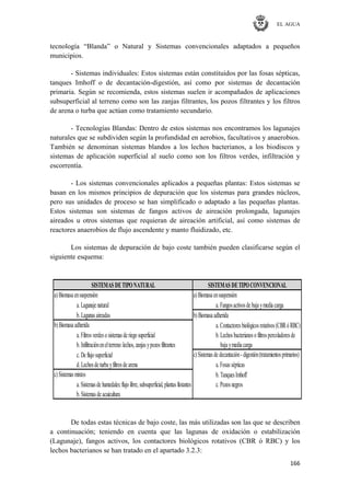 EL AGUA
166
tecnología ―Blanda‖ o Natural y Sistemas convencionales adaptados a pequeños
municipios.
- Sistemas individuales: Estos sistemas están constituidos por las fosas sépticas,
tanques Imhoff o de decantación-digestión, así como por sistemas de decantación
primaria. Según se recomienda, estos sistemas suelen ir acompañados de aplicaciones
subsuperficial al terreno como son las zanjas filtrantes, los pozos filtrantes y los filtros
de arena o turba que actúan como tratamiento secundario.
- Tecnologías Blandas: Dentro de estos sistemas nos encontramos los lagunajes
naturales que se subdividen según la profundidad en aerobios, facultativos y anaerobios.
También se denominan sistemas blandos a los lechos bacterianos, a los biodiscos y
sistemas de aplicación superficial al suelo como son los filtros verdes, infiltración y
escorrentía.
- Los sistemas convencionales aplicados a pequeñas plantas: Estos sistemas se
basan en los mismos principios de depuración que los sistemas para grandes núcleos,
pero sus unidades de proceso se han simplificado o adaptado a las pequeñas plantas.
Estos sistemas son sistemas de fangos activos de aireación prolongada, lagunajes
aireados u otros sistemas que requieran de aireación artificial, así como sistemas de
reactores anaerobios de flujo ascendente y manto fluidizado, etc.
Los sistemas de depuración de bajo coste también pueden clasificarse según el
siguiente esquema:
a. Lagunajenatural a. Fangosactivosdebajaymediacarga
b. Lagunasaireadas
a. Contactoresbiológicosrotativos(CBRó RBC)
a. Filtrosverdeso sistemasderiego superficial b. Lechosbacterianoso filtrospercoladoresde
b. Infiltraciónenelterreno:lechos, zanjasypozosfiltrantes bajaymediacarga
c. Deflujo superficial
d. Lechosdeturbayfiltrosdearena a. Fosassépticas
b. TanquesImhoff
a. Sistemasdehumedales:flujo libre, subsuperficial, plantasflotantes c. Pozosnegros
b. Sistemasdeacuicultura
c)Sistemasmixtos
c)Sistemasdedecantación- digestión(tratamientosprimarios)
a)Biomasaensuspensión
b)Biomasaadherida
SISTEMAS DETIPOCONVENCIONAL
a)Biomasaensuspensión
SISTEMAS DETIPONATURAL
b)Biomasaadherida
De todas estas técnicas de bajo coste, las más utilizadas son las que se describen
a continuación; teniendo en cuenta que las lagunas de oxidación o estabilización
(Lagunaje), fangos activos, los contactores biológicos rotativos (CBR ó RBC) y los
lechos bacterianos se han tratado en el apartado 3.2.3:
 