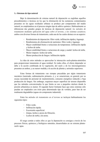 EL AGUA
167
1.- Sistemas de tipo natural
Bajo la denominación de sistema natural de depuración se engloban aquellos
procedimientos o técnicas en los que la eliminación de las sustancias contaminantes
presentes en las aguas residuales urbanas se produce por componentes del medio
natural, no empleándose en el proceso ningún tipo de aditivo químico. Habitualmente se
diferencian dos grandes grupos de técnicas de depuración natural: los métodos de
tratamiento mediante aplicación del agua sobre el terreno, y los sistemas acuáticos;
ambos con diversas formas de tratamiento, cada una de las cuales destaca en un aspecto:
· Rendimientos de depuración: filtro verde, infiltración rápida y lagunaje.
· Rendimientos de eliminación de nutrientes: filtro verde y lagunaje.
· Mayor estabilidad frente a variaciones de temperatura: infiltración rápida
y lechos de turba.
· Mayor estabilidad frente a variaciones de carga y caudal: lechos de turba.
· Menor impacto: lechos de turba.
· Menor producción de fangos: infiltración rápida.
La idea de estos métodos es aprovechar la interacción suelo-plantas-atmósfera
para proporcionar tratamiento al agua residual. En todos ellos, el efecto depurador se
debe a la acción combinada de la vegetación, del suelo y de los microorganismos
presentes en ambos, y en menor medida, a la acción de plantas y animales superiores.
Estas formas de tratamiento van siempre precedidas por algún tratamiento
mecánico (tamizado, sedimentación primaria...); y se caracterizan, en general, por su
escasa necesidad de personal de mantenimiento, consumo energético reducido y baja
producción de fangos. Sin embargo, requieren mayor superficie de terreno disponible
que los métodos convencionales lo que limita su uso a pequeños núcleos donde la
presión urbanística es menor. El segundo factor limitante hace que estos sistemas sólo
puedan ser empleados con éxito para determinado tipo de vertidos, pues han de ser
totalmente degradables (aguas sin componente industrial).
Entre los métodos de tratamiento en el terreno se incluyen habitualmente los
siguientes tipos:
· Filtro verde.
· Infiltración rápida.
· Escorrentía superficial.
· Zanjas, lechos y pozos de filtración.
· Lechos de turba y de arena.
El rasgo común a todos ellos es que la depuración se consigue a través de los
procesos físicos, químicos y biológicos naturales, desarrollados en un sistema planta–
suelo–agua.
 