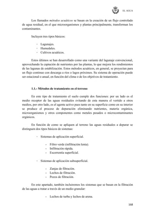EL AGUA
168
Los llamados métodos acuáticos se basan en la creación de un flujo controlado
de agua residual, en el que microorganismos y plantas principalmente, transforman los
contaminantes.
Incluyen tres tipos básicos:
· Lagunajes.
· Humedales.
· Cultivos acuáticos.
Estos últimos se han desarrollado como una variante del lagunaje convencional,
aprovechando la captación de nutrientes por las plantas, lo que mejora los rendimientos
de las lagunas de estabilización. Estos métodos acuáticos, en general, se proyectan para
un flujo continuo con descarga a ríos o lagos próximos. Su sistema de operación puede
ser estacional o anual, en función del clima o de los objetivos de tratamiento.
1.1.- Métodos de tratamiento en el terreno
En este tipo de tratamiento el suelo cumple dos funciones: por un lado es el
medio receptor de las aguas residuales evitando de esta manera el vertido a otros
medios, por otro lado, es el agente activo pues tanto en su superficie como en su interior
se produce el proceso de depuración eliminando nutrientes, materia orgánica,
microorganismos y otros componentes como metales pesados o microcontaminantes
orgánicos.
En función de como se apliquen al terreno las aguas residuales a depurar se
distinguen dos tipos básicos de sistemas:
· Sistemas de aplicación superficial.
- Filtro verde (infiltración lenta).
- Infiltración rápida.
- Escorrentía superficial.
· Sistemas de aplicación subsuperficial.
- Zanjas de filtración.
- Lechos de filtración.
- Pozos de filtración.
En este apartado, también incluiremos los sistemas que se basan en la filtración
de las aguas a tratar a través de un medio granular:
- Lechos de turba y lechos de arena.
 