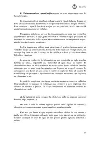 EL AGUA
16
b) El almacenamiento y canalización tanto de las aguas subterráneas como de
las superficiales.
El almacenamiento de agua bruta se hace necesario cuando la fuente de agua no
tiene un caudal suficiente durante todo el año para suplir la cantidad de agua necesaria.
Para almacenar el agua de los ríos o arroyos que no garantizan en todo momento el
caudal necesario se construyen embalses.
Una presa o embalse es un vaso de almacenamiento que sirve para regular los
escurrimientos de un río, es decir, para almacenar el volumen de agua que escurre en
exceso en las temporadas de lluvia para posteriormente usarlo en las épocas de sequía,
cuando los escurrimientos son escasos.
En los sistemas que utilizan agua subterránea, el acuífero funciona como un
verdadero tanque de almacenamiento, la mayoría de las veces con recarga natural, sin
embargo hay casos en que la recarga de los acuíferos se hace por medio de obras
hidráulicas especiales.
La etapa de conducción del abastecimiento está constituida por todas aquellas
tuberías de tamaño importante que transportan el agua desde las fuentes de
abastecimiento hasta los núcleos urbanos. Se incluye dentro de esta definición tanto las
aducciones por gravedad como las aducciones de bombeo, así como el conjunto de
conducciones que llevan el agua desde la fuente de captación hasta el sistema de
tratamiento y las que llevan el agua desde dicho sistema de tratamiento a los depósitos
de cabecera de la red.
La tradición histórica de este tipo de instalación sugiere un transporte en lámina
libre (circulación por canales). No obstante, es cada vez mayor el uso y empleo de estos
sistemas en sistemas a presión. Es lo que comúnmente se denomina sistemas de
abastecimiento en alta.
c) Su tratamiento para conseguir la calidad que cada uso requiere (consumo
humano, riego, limpieza,...).
De nada le sirve al hombre ingeniar grandes obras capaces de capturar y
almacenar enormes cantidades de agua si su calidad no es la adecuada.
Cada uso que damos al agua requiere una calidad distinta de este recurso y
recibe por ello un tratamiento diferente, tanto antes como después de su utilización.
Solemos distinguir los usos del agua en tres grandes grupos: agrícola, industrial y
urbano.
 