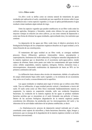 EL AGUA
169
1.1.1.- Filtros verdes
Un filtro verde se define como un sistema natural de tratamiento de aguas
residuales por aplicación al suelo, constituido por una superficie de terreno sobre la que
se establecen una o varias especies vegetales y a la que se aplica periódicamente el agua
residual a tratar mediante algún método de riego.
Entre las especies vegetales que pueden establecerse en un filtro verde están los
cultivos agrícolas, forrajeros y forestales, siendo estos últimos los que presentan las
mayores ventajas en relación con otros cultivos, ya sea como sistema de depuración o
como una forma de eliminar las aguas residuales, aprovechando ésta y los nutrientes que
contiene.
La depuración de las aguas por filtro verde tiene el objetivo prioritario de la
biodegración biológica de los compuestos orgánicos disueltos en el agua residual y en la
inmovilización de sus constituyentes.
El tratamiento del agua residual en un filtro verde, se consigue mediante
procesos físicos (filtración), químicos (intercambio iónico, precipitación y
coprecipitación, fenómenos de óxido-reducción) y biológicos naturales (degradación de
la materia orgánica) que se desarrollan en el ecosistema suelo-agua-cultivo; siendo
capaces de eliminar, hasta cierto punto casi todos los contaminantes del agua residual
como: sólidos suspendidos, materia orgánica, nitrógeno, fósforo, elementos traza y
microorganismos, alcanzando rendimientos de depuración de hasta un 98% en los
primeros centímetros del suelo.
La infiltración lenta alcanza altos niveles de tratamiento, debido a la aplicación
de cargas relativamente bajas sobre suelo vegetado y a la existencia de un ecosistema
muy activo en el suelo, a escasa distancia de la superficie.
Las aguas residuales se emplean para regar el terreno que se utiliza como filtro
verde. Tras su infiltración, el agua residual percola vertical y lateralmente a través del
suelo. El suelo actúa como un filtro físico reteniendo fundamentalmente materia en
suspensión. La materia en suspensión retenida, sufre una oxidación bioquímica
bacteriana. La oxidación de la materia orgánica de las aguas se produce mediante
bacterias aerobias que se encuentran en el suelo formando una película: el humus.
Dentro de las acciones biológicas (degradación de la materia orgánica) pueden
considerarse dos diferentes; las producidas por los microorganismos del suelo y las
inherentes de las actividades radiculares de las plantas establecidas, es decir:
- La Edafodepuración: proceso de depuración natural realizado por el suelo,
constituido como soporte de microflora y fauna bacteriana (bacterias, algas, hongos y
protozoos), que se encarga de la degradación de la materia orgánica (similar a un lecho
bacteriano convencional).
 