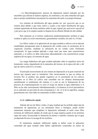 EL AGUA
170
- La Macrofitodepuración: proceso de depuración natural realizado por las
macrófitas que utilizan la materia orgánica, los nutrientes y las sales minerales del agua
para su propio metabolismo (incorporan los nutrientes del suelo a su propia biomasa).
Los sistemas de distribución del agua pueden ser: por aspersión que es un
sistema ideal debido a que tiene cultivo y ayuda a una mejor distribución del agua
residual repartiendo de forma uniforme sobre la capa vegetal, por aplicación superficial
y por goteo que se lo emplea cuando se dispone de un efluente filtrado de alta calidad.
Para mantener en el terreno condiciones predominantemente aerobias el agua
residual se aplica en ciclos intermitentes, generalmente variables, de entre 4 y 10 días.
Los filtros verdes es la aplicación de esa agua residual a cultivos con la máxima
rentabilidad; persiguiendo tanto la depuración del vertido como el crecimiento de la
vegetación existente, mediante la utilización de un vertido como fertilizante
excepcional. El agua residual aplicada a riego tiene que tener unas características
especiales, y el cultivo se debe seleccionar adecuadamente a las características (carga
orgánica) de ese agua y al consumo de agua.
Las cargas hidráulicas del agua residual aplicadas sobre la superficie activa de
tratamiento varían, dependiendo de la naturaleza del terreno, de la época del año y del
tipo de cultivo entre 0,5 y 6 m/año.
El principal inconveniente de este sistema de depuración es la gran extensión de
terreno que requiere para su instalación. Otro inconveniente es que en climas de
invierno frío se produce una parada vegetativa en el crecimiento de los cultivos
instalados en el filtro (el cultivo más extendido son los chopos) disminuyendo
sensiblemente el rendimiento del sistema, si a esto se une la disminución de los
procesos de evapotranspiración se corre el riesgo de afectar al agua subterránea si el
filtro no ha sido correctamente sobredimensionado y la distancia al nivel piezométrico
no es suficiente en previsión de esta circunstancia (> de 1,5 m de la superficie, aunque
generalmente este valor debe ser aumentado al doble o triple)..
1.1.2.- Infiltración rápida
Además del uso de filtros verdes, el agua residual que ha recibido algún tipo de
tratamiento de depuración, ya sea meramente físico o biológico, puede recibir
tratamiento naturales que completen la depuración utilizando el suelo como filtro
(sistemas de infiltración rápida), de modo que la carga orgánica queda en las primeras
capas del suelo, favoreciendo la formación de humus o mantillo, mientras que el agua
ya depurada favorece la recarga de los acuíferos.
El tratamiento mediante infiltración rápida se define como la aplicación
controlada del agua residual sobre balsas superficiales construidas en suelos de
 