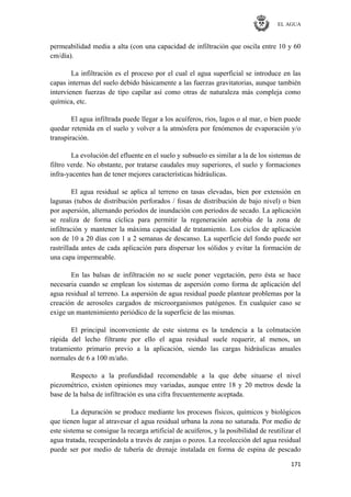 EL AGUA
171
permeabilidad media a alta (con una capacidad de infiltración que oscila entre 10 y 60
cm/día).
La infiltración es el proceso por el cual el agua superficial se introduce en las
capas internas del suelo debido básicamente a las fuerzas gravitatorias, aunque también
intervienen fuerzas de tipo capilar así como otras de naturaleza más compleja como
química, etc.
El agua infiltrada puede llegar a los acuíferos, ríos, lagos o al mar, o bien puede
quedar retenida en el suelo y volver a la atmósfera por fenómenos de evaporación y/o
transpiración.
La evolución del efluente en el suelo y subsuelo es similar a la de los sistemas de
filtro verde. No obstante, por tratarse caudales muy superiores, el suelo y formaciones
infra-yacentes han de tener mejores características hidráulicas.
El agua residual se aplica al terreno en tasas elevadas, bien por extensión en
lagunas (tubos de distribución perforados / fosas de distribución de bajo nivel) o bien
por aspersión, alternando periodos de inundación con periodos de secado. La aplicación
se realiza de forma cíclica para permitir la regeneración aerobia de la zona de
infiltración y mantener la máxima capacidad de tratamiento. Los ciclos de aplicación
son de 10 a 20 días con 1 a 2 semanas de descanso. La superficie del fondo puede ser
rastrillada antes de cada aplicación para dispersar los sólidos y evitar la formación de
una capa impermeable.
En las balsas de infiltración no se suele poner vegetación, pero ésta se hace
necesaria cuando se emplean los sistemas de aspersión como forma de aplicación del
agua residual al terreno. La aspersión de agua residual puede plantear problemas por la
creación de aerosoles cargados de microorganismos patógenos. En cualquier caso se
exige un mantenimiento periódico de la superficie de las mismas.
El principal inconveniente de este sistema es la tendencia a la colmatación
rápida del lecho filtrante por ello el agua residual suele requerir, al menos, un
tratamiento primario previo a la aplicación, siendo las cargas hidráulicas anuales
normales de 6 a 100 m/año.
Respecto a la profundidad recomendable a la que debe situarse el nivel
piezométrico, existen opiniones muy variadas, aunque entre 18 y 20 metros desde la
base de la balsa de infiltración es una cifra frecuentemente aceptada.
La depuración se produce mediante los procesos físicos, químicos y biológicos
que tienen lugar al atravesar el agua residual urbana la zona no saturada. Por medio de
este sistema se consigue la recarga artificial de acuíferos, y la posibilidad de reutilizar el
agua tratada, recuperándola a través de zanjas o pozos. La recolección del agua residual
puede ser por medio de tubería de drenaje instalada en forma de espina de pescado
 