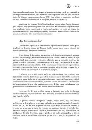 EL AGUA
172
(recomendada), puede pasar directamente al agua subterránea o puede ser conducida a
un tanque de almacenamiento, esto dependerá de la disposición final del agua residual a
tratar. Se alcanzan reducciones medias de DBO5 y de sólidos en suspensión alrededor
del 90% y una elevada eliminación de patógenos, entre el 70% y el 95%.
Muchos de los sistemas de infiltración rápida en uso actual fueron diseñados
para disponer principalmente agua residual no deseada. Recientemente los procesos han
sido empleados como medio para la recarga del acuífero y/o como un sistema de
tratamiento avanzado, siendo el agua percolada recolectada para su reúso. El suelo actúa
esencialmente como filtro para tratamiento terciario.
1.1.3.- Escorrentía superficial
La escorrentía superficial es un sistema de depuración relativamente nuevo, poco
empleado en Europa, siendo en Estados Unidos donde existe mayor número de
instalaciones de este tipo en funcionamiento.
Es un sistema de depuración que consiste en la descarga controlada de un agua
residual, mediante riego por circulación superficial en láminas, sobre un terreno de baja
permeabilidad, con pendiente y extensión suficiente, que se encuentra sembrado de
plantas acuáticas emergentes, alternando periodos de riego con periodos de secado;
dependiendo la duración de cada fase de los objetivos de tratamiento. La depuración se
debe a efectos de asimilación de la vegetación, actividad microbiológica, evaporación, y
en menor cuantía, a la infiltración en el terreno de las aguas.
El efluente que se aplica suele sufrir un pretratamiento y en ocasiones una
decantación primaría. También es opcional la instalación de un decantador secundario
para separar las partículas que se escapan con el arrastre. La aplicación del agua residual
suele realizarse en ciclos de varias horas, durante 5 a 7 días a la semana. La distribución
del agua se puede llevar a cabo mediante aspersores de baja carga, rociadores de baja
presión o métodos superficiales como tuberías provistas de orificios.
La recolección del agua residual tratada se la realiza por medio de drenajes
abiertos bordeados por pasto en la base de la pendiente, estos canales son usualmente de
tipo V de (0.5 a 1) %.
Las plantas acuáticas emergentes (carrizos, juncos, eneas, etc.) son plantas
anfibias que se desarrollan en aguas poco profundas, arraigadas al subsuelo, alcanzando
alturas de 1,5-3 m. Se trata de plantas vivaces, cuyas hojas se secan en invierno y
rebrotan en primavera, a partir de rizomas que persisten durante el periodo frío.
Presentan una gran productividad (50-70 Tn de materia seca/ha. año), y toleran bien las
condiciones de falta de oxígeno que se producen en suelos encharcados, al poseer
canales o zonas de aireación (aeroquímica), que facilitan el paso del oxígeno hasta las
raíces.
 