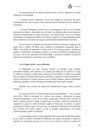 EL AGUA
173
Los mecanismos por los que las plantas llevan a cabo la depuración del agua
residual son los siguientes:
• Acciones Físicas: Filtración a través del conjunto de obstáculos del lecho,
estratificación del suelo, rizomas y raíces que provocan la eliminación de los sólidos en
suspensión.
• Acciones Biológicas: Acción de los microorganismos que en estos sistemas
presentan actividades y desarrollos muy elevados. Las plantas actúan como sistema de
aireación, suministrando el oxígeno necesario a las bacterias que viven en el sustrato,
originándose la degradación aerobia de la materia orgánica. En zonas profundas pueden
darse condiciones de ausencia de oxígeno, produciéndose degradaciones anaerobias.
En estos sistema se produce la eliminación directa de nutrientes, nitrógeno (250
kg/ha. año) y fósforo (40 kg/ha. año), estando los rendimientos alcanzados para la
DBO5 y los sólidos en suspensión en torno al 90 y 70 % respectivamente. También se
produce la eliminación de patógenos debido a la acción de antibióticos producido por
las raíces y la acción depredadora de bacteriófagos y protozoos asociados. El grado de
tratamiento alcanzable es equivalente a uno secundario.
1.1.4.- Zanjas, lechos y pozos filtrantes
El fundamento de estos sistemas consiste en introducir agua residual,
previamente tratada a nivel primario, en el terreno por debajo de la superficie. El agua
se infiltra en el mismo y puede llegar a alcanzar el nivel freático, o incluso ser recogida
por un sistema de drenaje inferior para su posterior evacuación o aprovechamiento. El
suelo, en función de su textura, funciona como un filtro biológico, donde se desarrollan
fenómenos químicos y físicos causantes de la depuración de las aguas vertidas.
Sistemas más comunes de aplicación subsuperficial: zanjas, lechos y pozos
filtrantes.
1.- Zanjas filtrantes: Se trata de zanjas de poca profundidad (< 1 m) y anchura
entre 0,45 y 0,80 m, excavadas en el terreno, que recogen y distribuyen las aguas
residuales pretratadas a través de una tubería agujereada, colocada sobre un lecho de
arena y cubierta de grava, donde se depura por vía aerobia y pierde las partículas en
suspensión. La grava se cubre de terreno vegetal, de forma que no arrastre el espacio
ocupado por la capa de grava. En este caso. La superficie de filtración está constituida
por el fondo de la zanja, aunque en caso de posibles atascamientos, las paredes
verticales pueden ayudar a la filtración.
Las características de las zanjas dependen de los ensayos de infiltración, pruebas
en las cuales se mide la velocidad de infiltración del terreno calculando el tiempo de
descenso de una lámina de agua en 2,5 cm ó, en el caso de no hacer los ensayos de
 