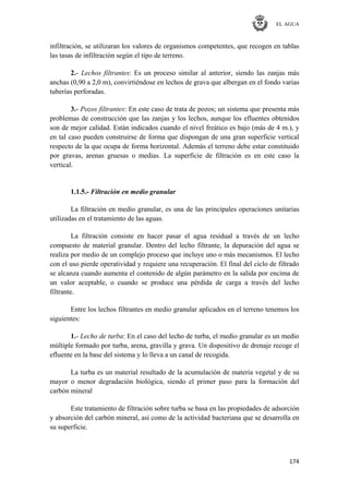 EL AGUA
174
infiltración, se utilizaran los valores de organismos competentes, que recogen en tablas
las tasas de infiltración según el tipo de terreno.
2.- Lechos filtrantes: Es un proceso similar al anterior, siendo las zanjas más
anchas (0,90 a 2,0 m), convirtiéndose en lechos de grava que albergan en el fondo varias
tuberías perforadas.
3.- Pozos filtrantes: En este caso de trata de pozos; un sistema que presenta más
problemas de construcción que las zanjas y los lechos, aunque los efluentes obtenidos
son de mejor calidad. Están indicados cuando el nivel freático es bajo (más de 4 m.), y
en tal caso pueden construirse de forma que dispongan de una gran superficie vertical
respecto de la que ocupa de forma horizontal. Además el terreno debe estar constituido
por gravas, arenas gruesas o medias. La superficie de filtración es en este caso la
vertical.
1.1.5.- Filtración en medio granular
La filtración en medio granular, es una de las principales operaciones unitarias
utilizadas en el tratamiento de las aguas.
La filtración consiste en hacer pasar el agua residual a través de un lecho
compuesto de material granular. Dentro del lecho filtrante, la depuración del agua se
realiza por medio de un complejo proceso que incluye uno o más mecanismos. El lecho
con el uso pierde operatividad y requiere una recuperación. El final del ciclo de filtrado
se alcanza cuando aumenta el contenido de algún parámetro en la salida por encima de
un valor aceptable, o cuando se produce una pérdida de carga a través del lecho
filtrante.
Entre los lechos filtrantes en medio granular aplicados en el terreno tenemos los
siguientes:
1.- Lecho de turba: En el caso del lecho de turba, el medio granular es un medio
múltiple formado por turba, arena, gravilla y grava. Un dispositivo de drenaje recoge el
efluente en la base del sistema y lo lleva a un canal de recogida.
La turba es un material resultado de la acumulación de materia vegetal y de su
mayor o menor degradación biológica, siendo el primer paso para la formación del
carbón mineral
Este tratamiento de filtración sobre turba se basa en las propiedades de adsorción
y absorción del carbón mineral, así como de la actividad bacteriana que se desarrolla en
su superficie.
 